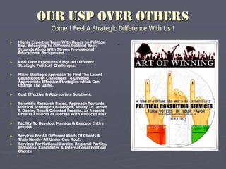 OUR USP OVER OTHERS
Come ! Feel A Strategic Difference With Us !
► Highly Expertise Team With Hands on Political
Exp. Belonging To Different Political Back
Grounds Along With Strong Professional
Educational Background.
► Real Time Exposure Of Mgt. Of Different
Strategic Political Challenges.
► Micro Strategic Approach To Find The Latent
Cause Root Of Challenges To Develop
Appropriate Effective Strategies which Can
Change The Game.
► Cost Effective & Appropriate Solutions.
► Scientific Research Based, Approach Towards
Political Strategic Challenges, Ability To Derive
& Deploy Result Oriented Process. As A result
Greater Chances of success With Reduced Risk.
► Facility To Develop, Manage & Execute Entire
project.
► Services For All Different Kinds Of Clients &
Their Needs- All Under One Roof.
► Services For National Parties, Regional Parties,
Individual Candidates & International Political
Clients.
-
 