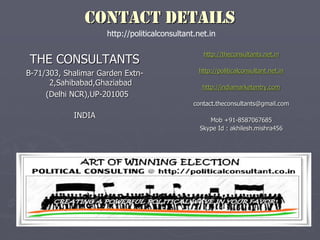 CONTACT DETAILS
THE CONSULTANTS
B-71/303, Shalimar Garden Extn-
2,Sahibabad,Ghaziabad
(Delhi NCR),UP-201005
INDIA
http://theconsultants.net.in
http://politicalconsultant.net.in
http://indiamarketentry.com
contact.theconsultants@gmail.com
Mob +91-8587067685
Skype Id : akhilesh.mishra456
http://politicalconsultant.net.in
 