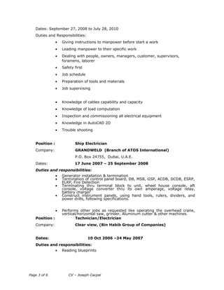 Dates: September 27, 2008 to July 28, 2010
Duties and Responsibilities:
• Giving instructions to manpower before start a work
• Leading manpower to their specific work
• Dealing with people, owners, managers, customer, supervisors,
foramens, laborer
• Safety first
• Job schedule
• Preparation of tools and materials
• Job supervising
• Knowledge of cables capability and capacity
• Knowledge of load computation
• Inspection and commissioning all electrical equipment
• Knowledge in AutoCAD 2D
• Trouble shooting
Position : Ship Electrician
Company: GRANDWELD (Branch of ATOS International)
P.O. Box 24755, Dubai, U.A.E.
Dates: 17 June 2007 – 25 September 2008
Duties and responsibilities:
• Generator installation & termination
• Termination of control panel board, DB, MSB, GSP, ACDB, DCDB, ESRP,
ELRP, Fire Detection
• Terminating thru terminal block to unit, wheel house console, aft
console, voltage converter thru its own amperage, voltage relay,
battery charger
• Construct instrument panels, using hand tools, rulers, dividers, and
power drills, following specifications.
• Performs other jobs as requested like operating the overhead crane,
vertical/horizontal saw, grinder, Aluminum cutter & other machines.
Position : Technician/Electrician
Company: Clear view, (Bin Habib Group of Companies)
Dates: 10 Oct 2006 –24 May 2007
Duties and responsibilities:
• Reading blueprints
Page 3 of 6 CV – Joseph Cacpal
 