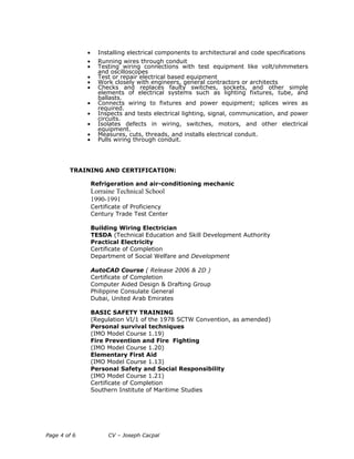 • Installing electrical components to architectural and code specifications
• Running wires through conduit
• Testing wiring connections with test equipment like volt/ohmmeters
and oscilloscopes
• Test or repair electrical based equipment
• Work closely with engineers, general contractors or architects
• Checks and replaces faulty switches, sockets, and other simple
elements of electrical systems such as lighting fixtures, tube, and
ballasts.
• Connects wiring to fixtures and power equipment; splices wires as
required.
• Inspects and tests electrical lighting, signal, communication, and power
circuits.
• Isolates defects in wiring, switches, motors, and other electrical
equipment.
• Measures, cuts, threads, and installs electrical conduit.
• Pulls wiring through conduit.
TRAINING AND CERTIFICATION:
Refrigeration and air-conditioning mechanic
Lorraine Technical School
1990-1991
Certificate of Proficiency
Century Trade Test Center
Building Wiring Electrician
TESDA (Technical Education and Skill Development Authority
Practical Electricity
Certificate of Completion
Department of Social Welfare and Development
AutoCAD Course ( Release 2006 & 2D )
Certificate of Completion
Computer Aided Design & Drafting Group
Philippine Consulate General
Dubai, United Arab Emirates
BASIC SAFETY TRAINING
(Regulation VI/1 of the 1978 SCTW Convention, as amended)
Personal survival techniques
(IMO Model Course 1.19)
Fire Prevention and Fire Fighting
(IMO Model Course 1.20)
Elementary First Aid
(IMO Model Course 1.13)
Personal Safety and Social Responsibility
(IMO Model Course 1.21)
Certificate of Completion
Southern Institute of Maritime Studies
Page 4 of 6 CV – Joseph Cacpal
 