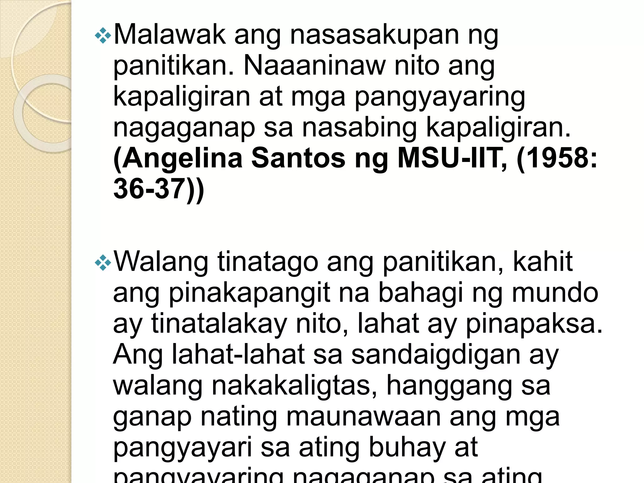 Malawak ang nasasakupan ng
panitikan. Naaaninaw nito ang
kapaligiran at mga pangyayaring
nagaganap sa nasabing kapaligiran.
(Angelina Santos ng MSU-IIT, (1958:
36-37))
Walang tinatago ang panitikan, kahit
ang pinakapangit na bahagi ng mundo
ay tinatalakay nito, lahat ay pinapaksa.
Ang lahat-lahat sa sandaigdigan ay
walang nakakaligtas, hanggang sa
ganap nating maunawaan ang mga
pangyayari sa ating buhay at
 