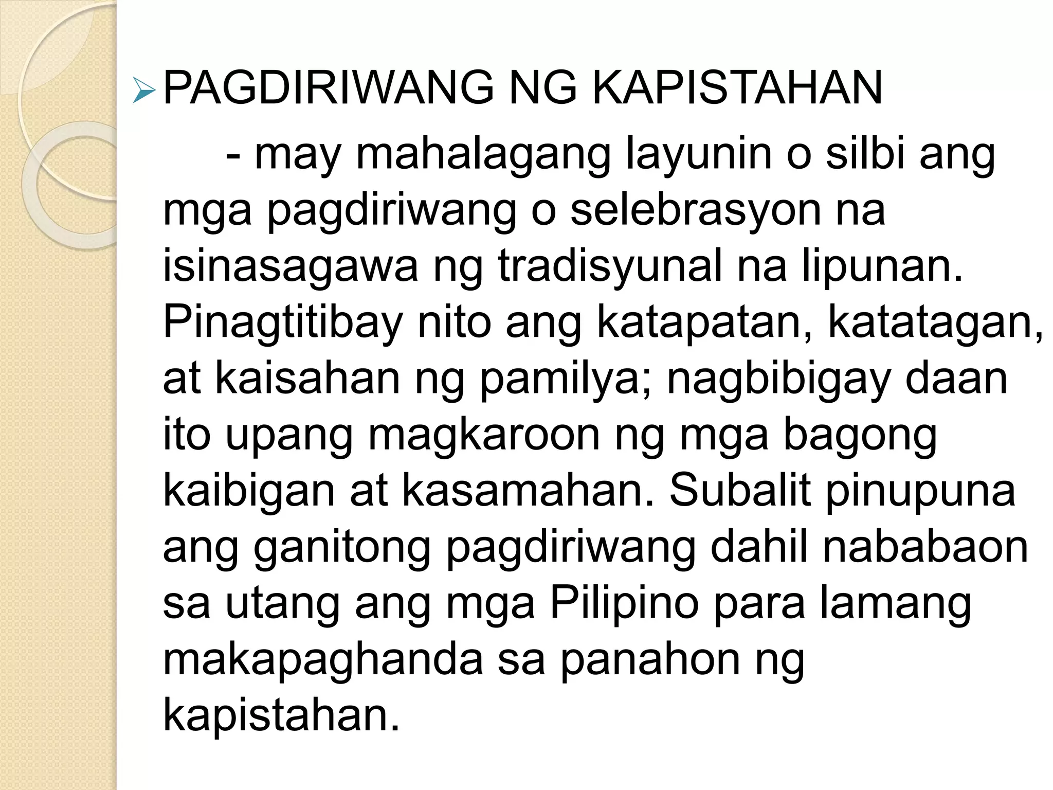 PAGDIRIWANG NG KAPISTAHAN
- may mahalagang layunin o silbi ang
mga pagdiriwang o selebrasyon na
isinasagawa ng tradisyunal na lipunan.
Pinagtitibay nito ang katapatan, katatagan,
at kaisahan ng pamilya; nagbibigay daan
ito upang magkaroon ng mga bagong
kaibigan at kasamahan. Subalit pinupuna
ang ganitong pagdiriwang dahil nababaon
sa utang ang mga Pilipino para lamang
makapaghanda sa panahon ng
kapistahan.
 