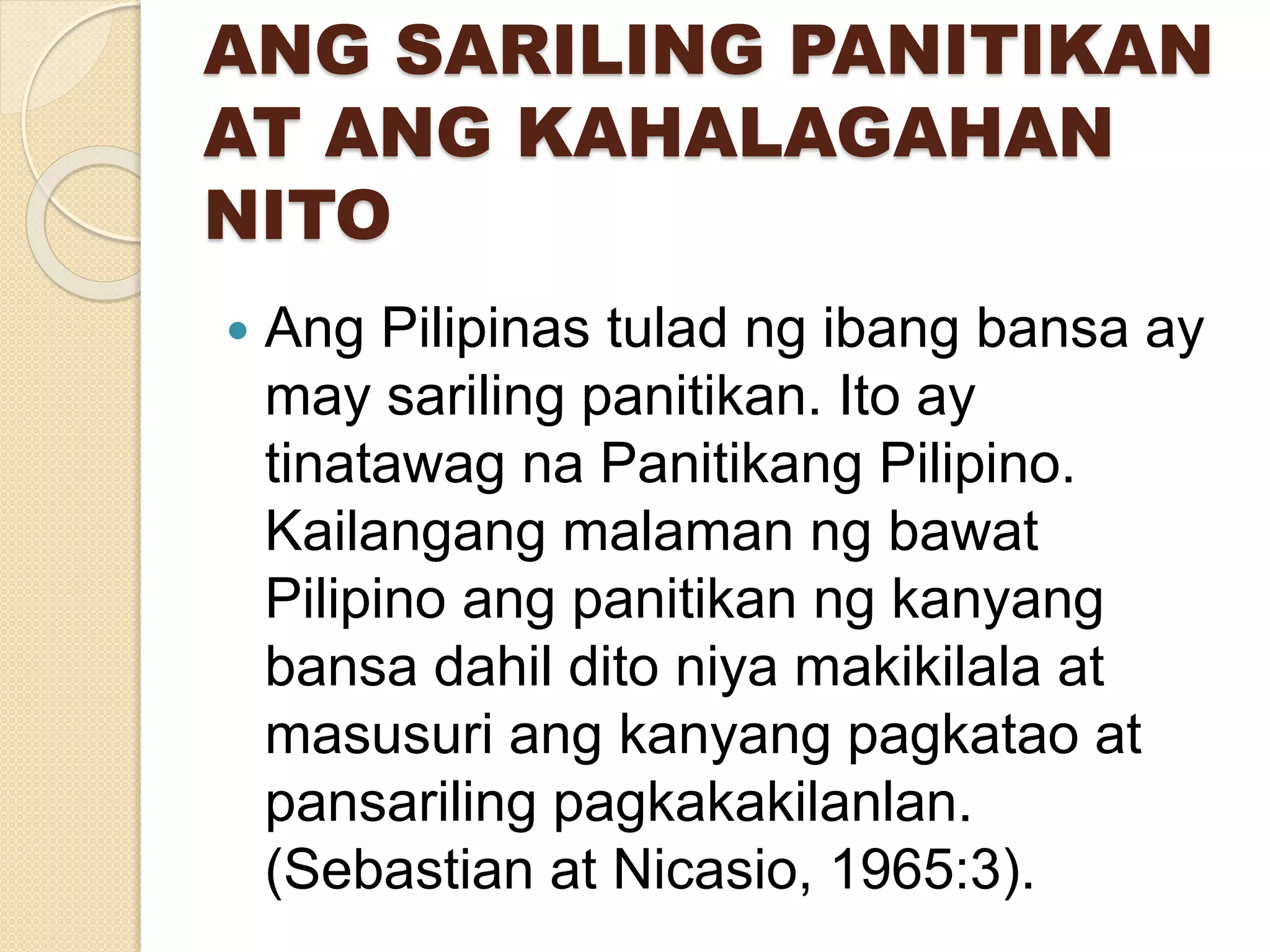 ANG SARILING PANITIKAN
AT ANG KAHALAGAHAN
NITO
 Ang Pilipinas tulad ng ibang bansa ay
may sariling panitikan. Ito ay
tinatawag na Panitikang Pilipino.
Kailangang malaman ng bawat
Pilipino ang panitikan ng kanyang
bansa dahil dito niya makikilala at
masusuri ang kanyang pagkatao at
pansariling pagkakakilanlan.
(Sebastian at Nicasio, 1965:3).
 
