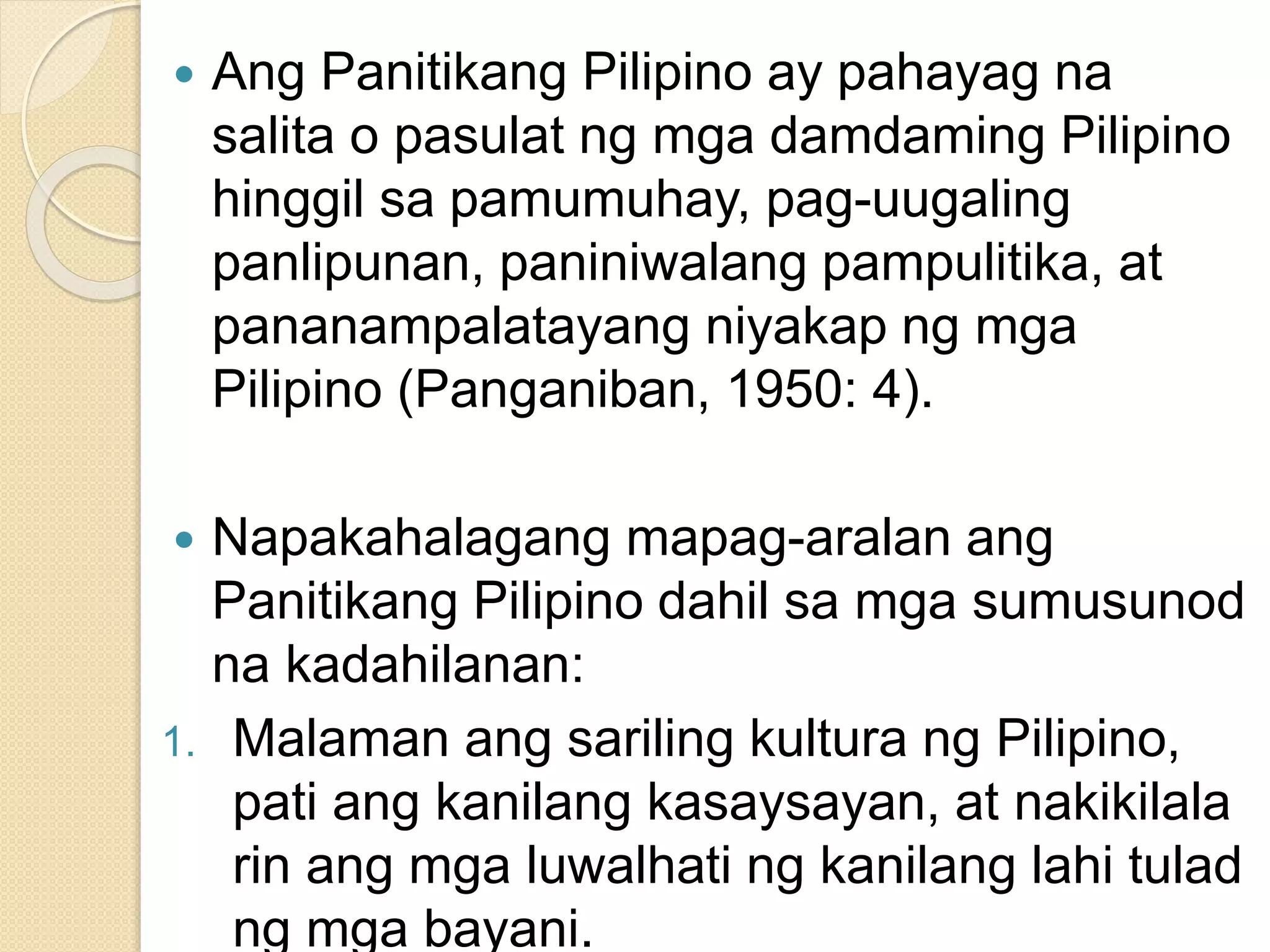  Ang Panitikang Pilipino ay pahayag na
salita o pasulat ng mga damdaming Pilipino
hinggil sa pamumuhay, pag-uugaling
panlipunan, paniniwalang pampulitika, at
pananampalatayang niyakap ng mga
Pilipino (Panganiban, 1950: 4).
 Napakahalagang mapag-aralan ang
Panitikang Pilipino dahil sa mga sumusunod
na kadahilanan:
1. Malaman ang sariling kultura ng Pilipino,
pati ang kanilang kasaysayan, at nakikilala
rin ang mga luwalhati ng kanilang lahi tulad
ng mga bayani.
 