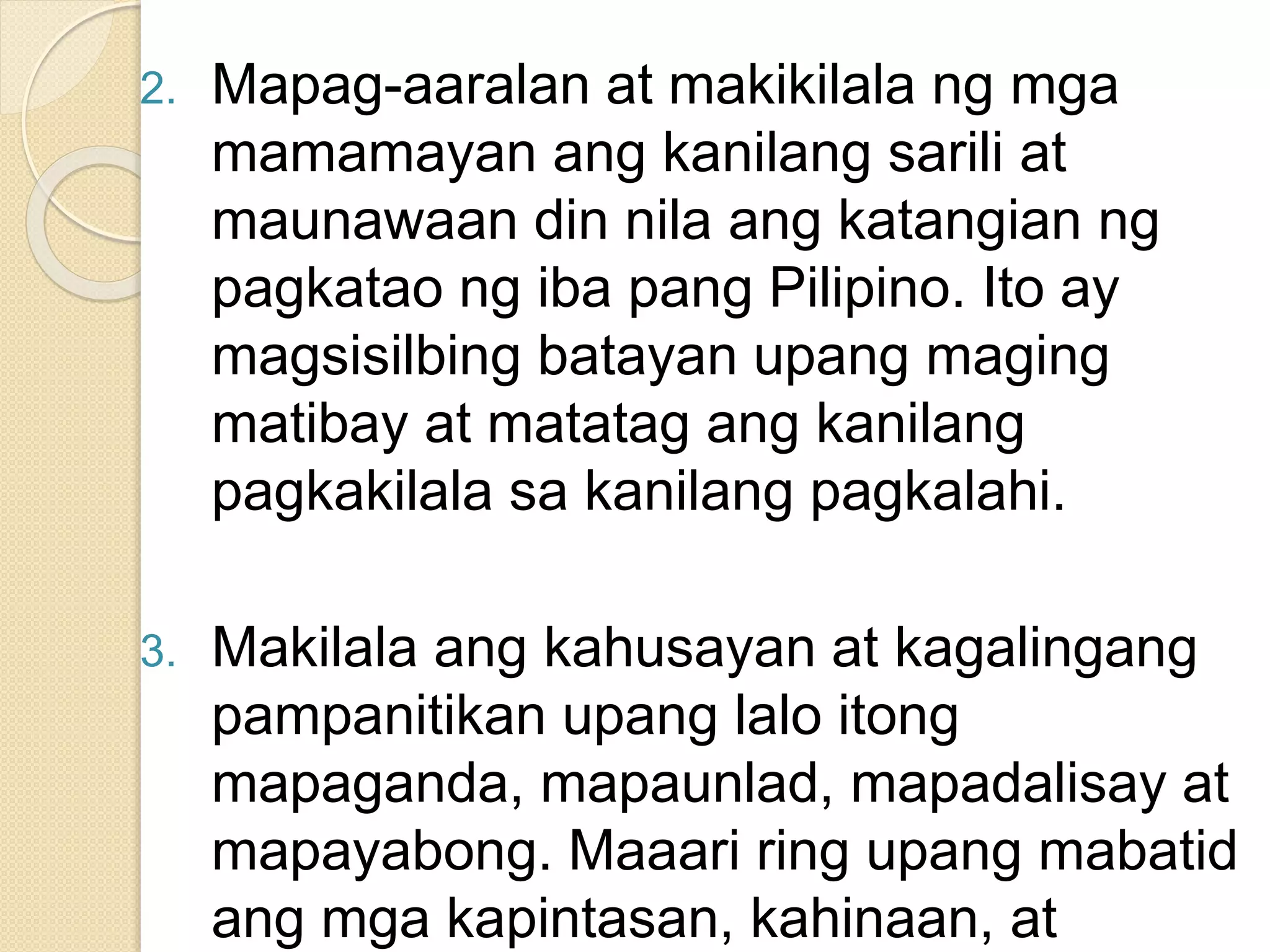 2. Mapag-aaralan at makikilala ng mga
mamamayan ang kanilang sarili at
maunawaan din nila ang katangian ng
pagkatao ng iba pang Pilipino. Ito ay
magsisilbing batayan upang maging
matibay at matatag ang kanilang
pagkakilala sa kanilang pagkalahi.
3. Makilala ang kahusayan at kagalingang
pampanitikan upang lalo itong
mapaganda, mapaunlad, mapadalisay at
mapayabong. Maaari ring upang mabatid
ang mga kapintasan, kahinaan, at
 