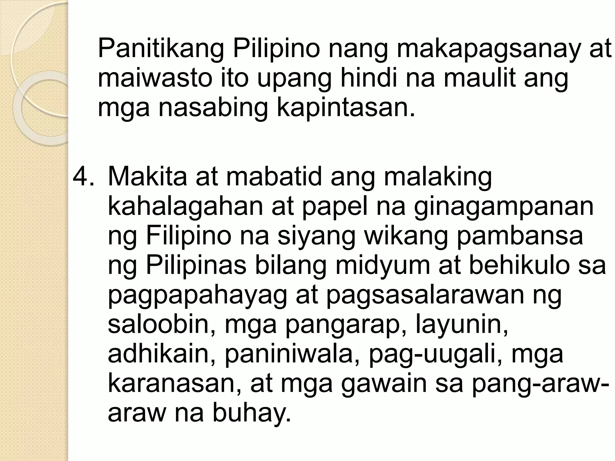 Panitikang Pilipino nang makapagsanay at
maiwasto ito upang hindi na maulit ang
mga nasabing kapintasan.
4. Makita at mabatid ang malaking
kahalagahan at papel na ginagampanan
ng Filipino na siyang wikang pambansa
ng Pilipinas bilang midyum at behikulo sa
pagpapahayag at pagsasalarawan ng
saloobin, mga pangarap, layunin,
adhikain, paniniwala, pag-uugali, mga
karanasan, at mga gawain sa pang-araw-
araw na buhay.
 
