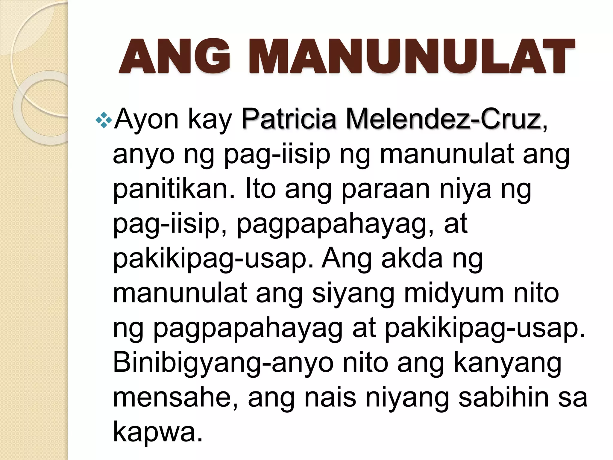 ANG MANUNULAT
Ayon kay Patricia Melendez-Cruz,
anyo ng pag-iisip ng manunulat ang
panitikan. Ito ang paraan niya ng
pag-iisip, pagpapahayag, at
pakikipag-usap. Ang akda ng
manunulat ang siyang midyum nito
ng pagpapahayag at pakikipag-usap.
Binibigyang-anyo nito ang kanyang
mensahe, ang nais niyang sabihin sa
kapwa.
 
