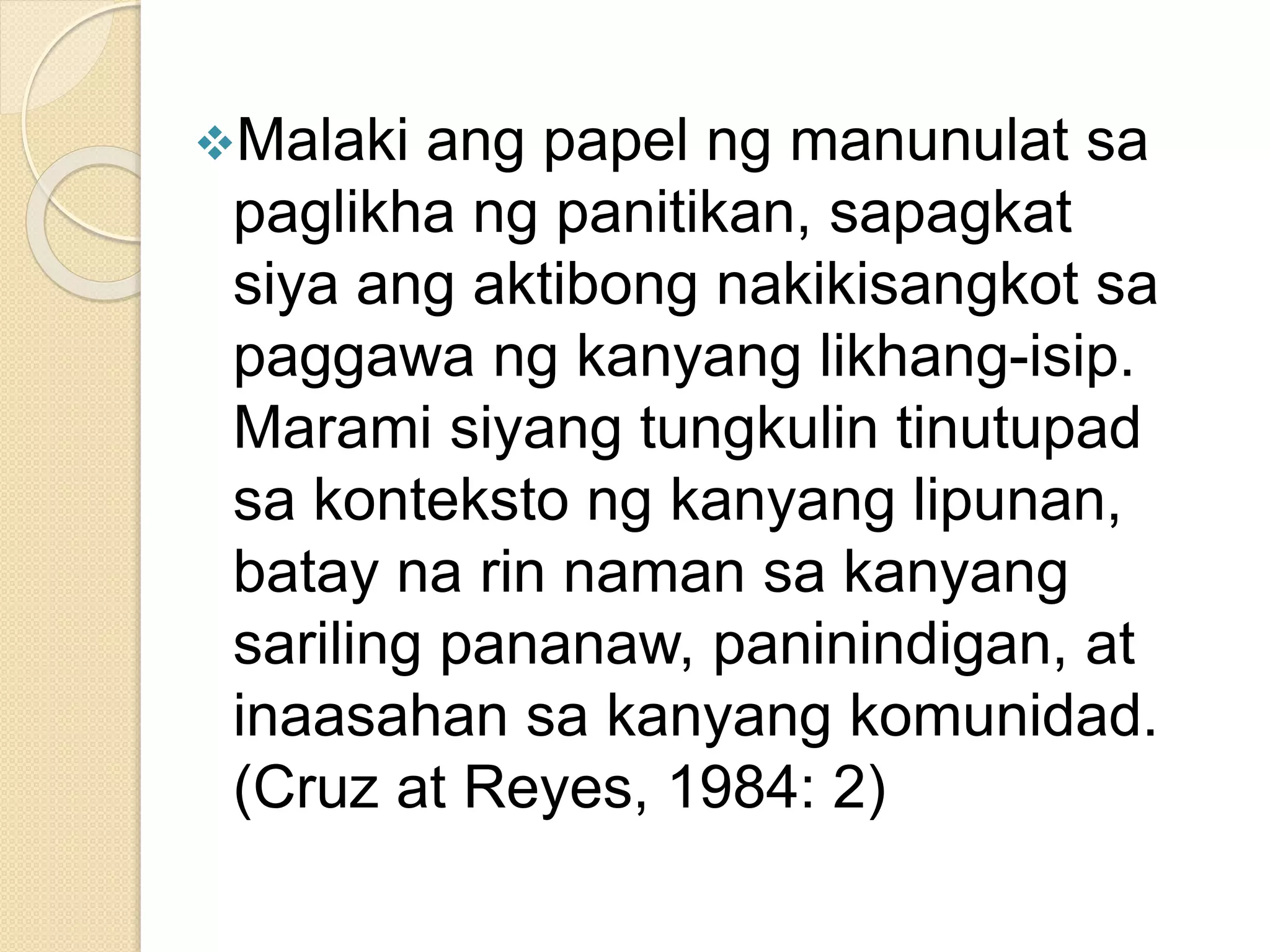 Malaki ang papel ng manunulat sa
paglikha ng panitikan, sapagkat
siya ang aktibong nakikisangkot sa
paggawa ng kanyang likhang-isip.
Marami siyang tungkulin tinutupad
sa konteksto ng kanyang lipunan,
batay na rin naman sa kanyang
sariling pananaw, paninindigan, at
inaasahan sa kanyang komunidad.
(Cruz at Reyes, 1984: 2)
 