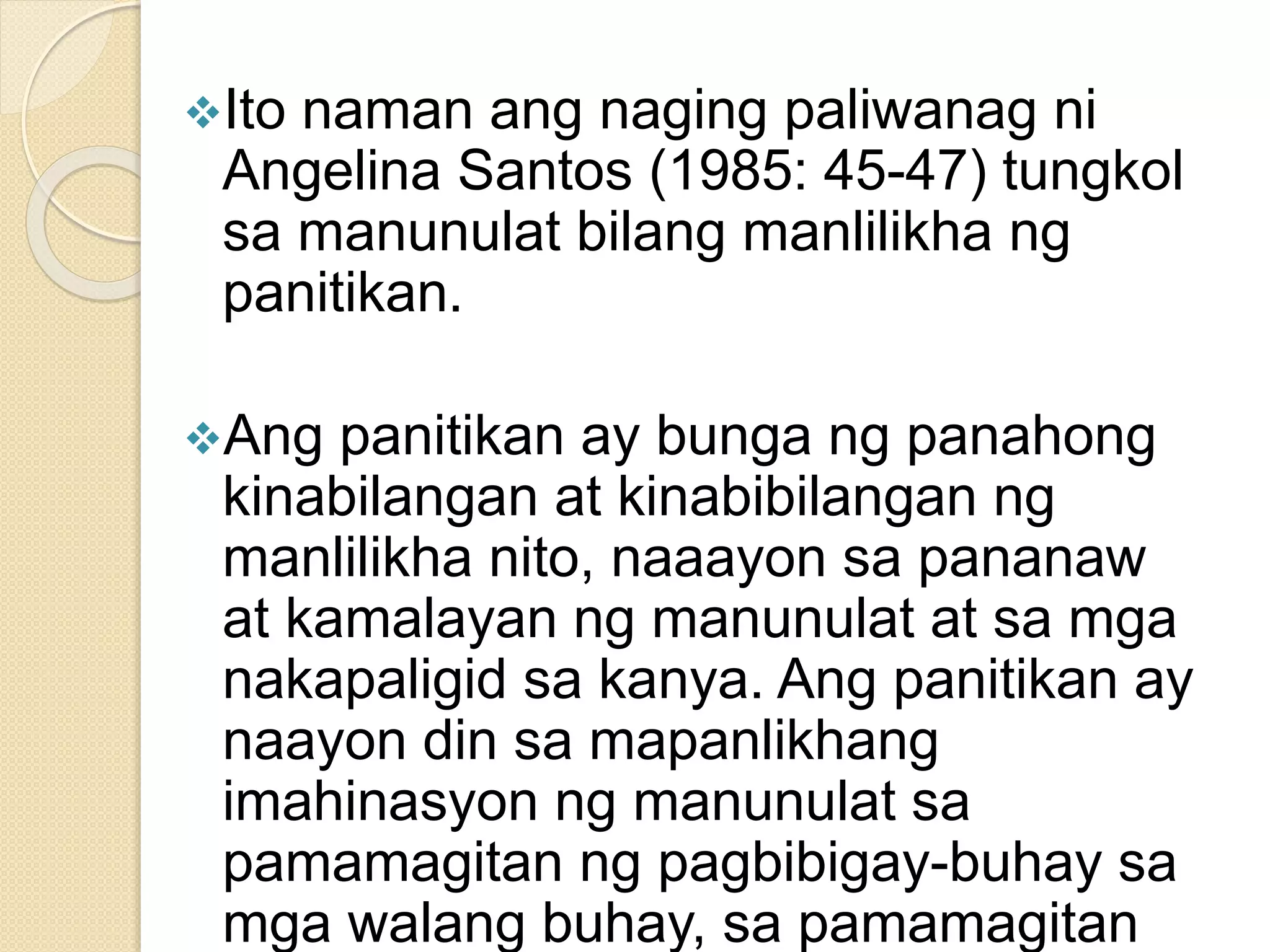 Ito naman ang naging paliwanag ni
Angelina Santos (1985: 45-47) tungkol
sa manunulat bilang manlilikha ng
panitikan.
Ang panitikan ay bunga ng panahong
kinabilangan at kinabibilangan ng
manlilikha nito, naaayon sa pananaw
at kamalayan ng manunulat at sa mga
nakapaligid sa kanya. Ang panitikan ay
naayon din sa mapanlikhang
imahinasyon ng manunulat sa
pamamagitan ng pagbibigay-buhay sa
mga walang buhay, sa pamamagitan
 