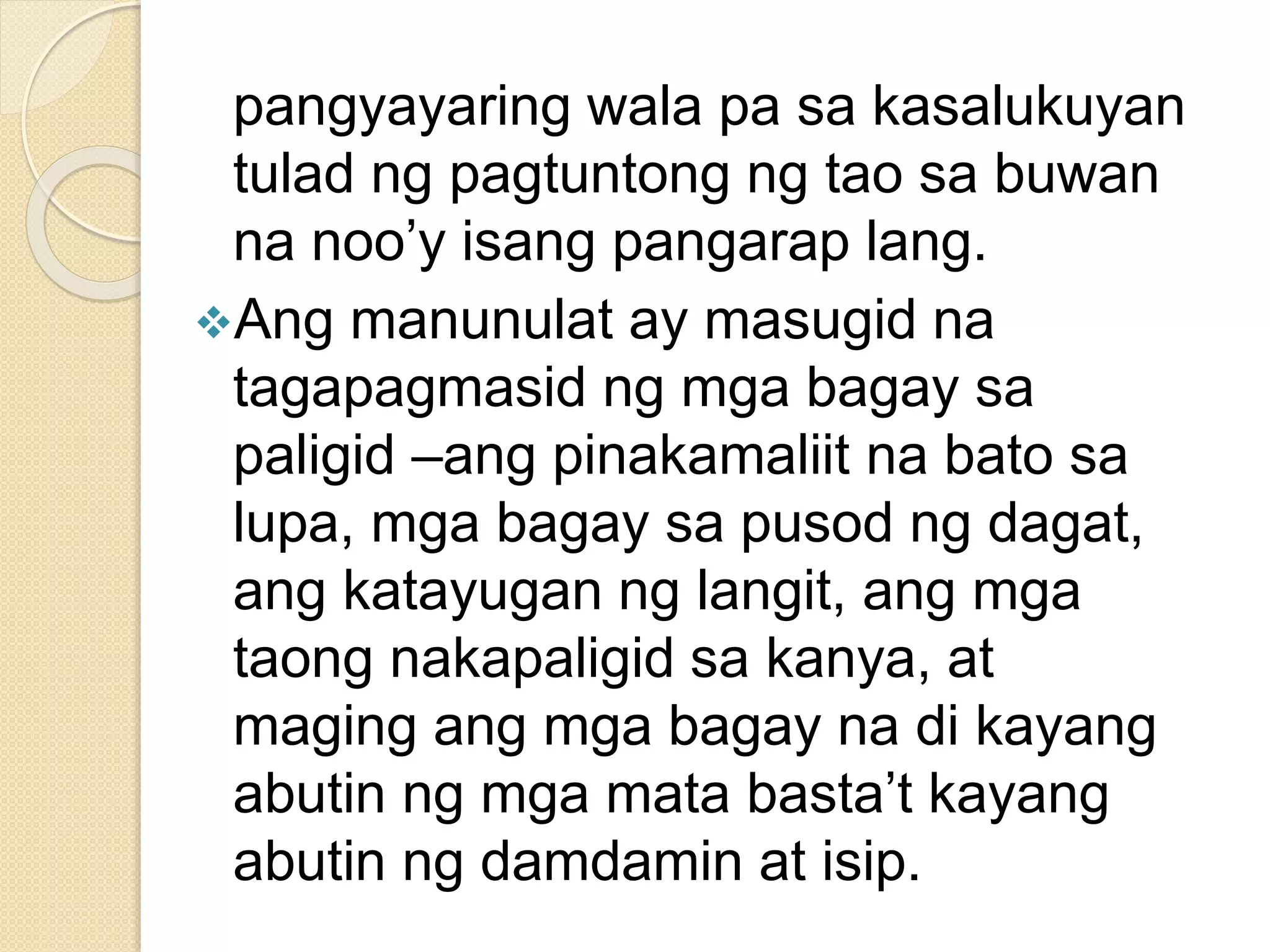pangyayaring wala pa sa kasalukuyan
tulad ng pagtuntong ng tao sa buwan
na noo’y isang pangarap lang.
Ang manunulat ay masugid na
tagapagmasid ng mga bagay sa
paligid –ang pinakamaliit na bato sa
lupa, mga bagay sa pusod ng dagat,
ang katayugan ng langit, ang mga
taong nakapaligid sa kanya, at
maging ang mga bagay na di kayang
abutin ng mga mata basta’t kayang
abutin ng damdamin at isip.
 