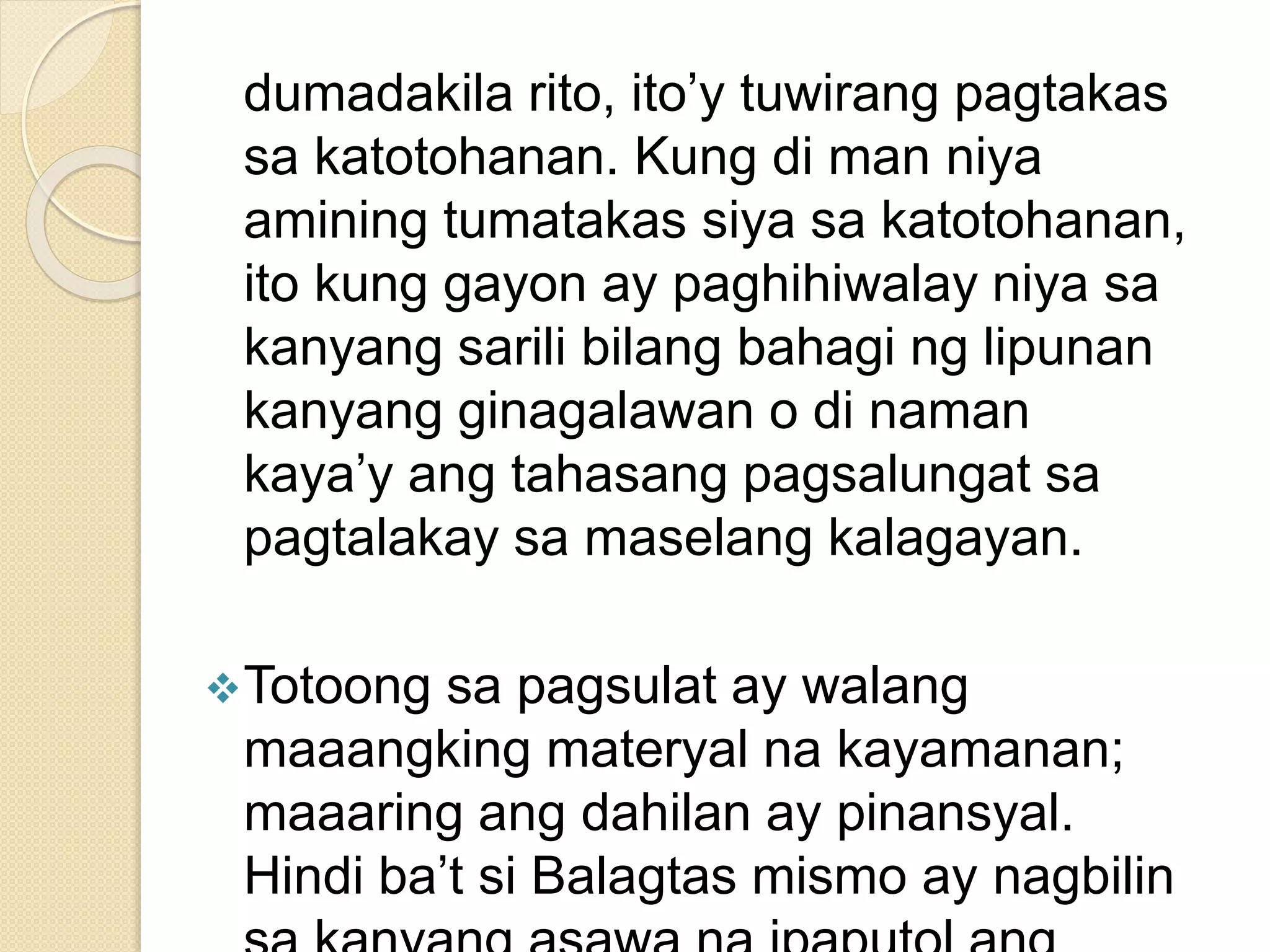 dumadakila rito, ito’y tuwirang pagtakas
sa katotohanan. Kung di man niya
amining tumatakas siya sa katotohanan,
ito kung gayon ay paghihiwalay niya sa
kanyang sarili bilang bahagi ng lipunan
kanyang ginagalawan o di naman
kaya’y ang tahasang pagsalungat sa
pagtalakay sa maselang kalagayan.
Totoong sa pagsulat ay walang
maaangking materyal na kayamanan;
maaaring ang dahilan ay pinansyal.
Hindi ba’t si Balagtas mismo ay nagbilin
 