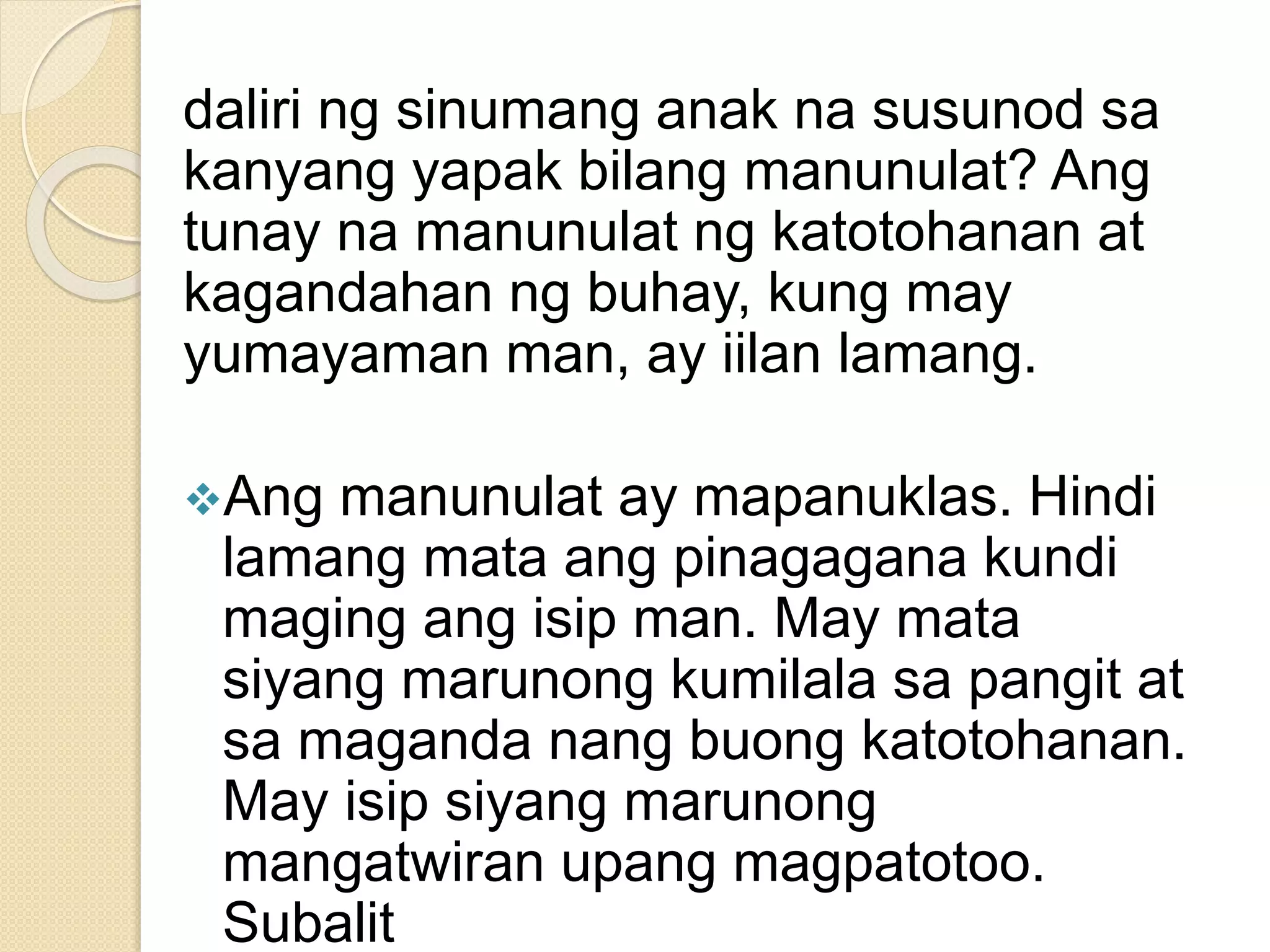 daliri ng sinumang anak na susunod sa
kanyang yapak bilang manunulat? Ang
tunay na manunulat ng katotohanan at
kagandahan ng buhay, kung may
yumayaman man, ay iilan lamang.
Ang manunulat ay mapanuklas. Hindi
lamang mata ang pinagagana kundi
maging ang isip man. May mata
siyang marunong kumilala sa pangit at
sa maganda nang buong katotohanan.
May isip siyang marunong
mangatwiran upang magpatotoo.
Subalit
 