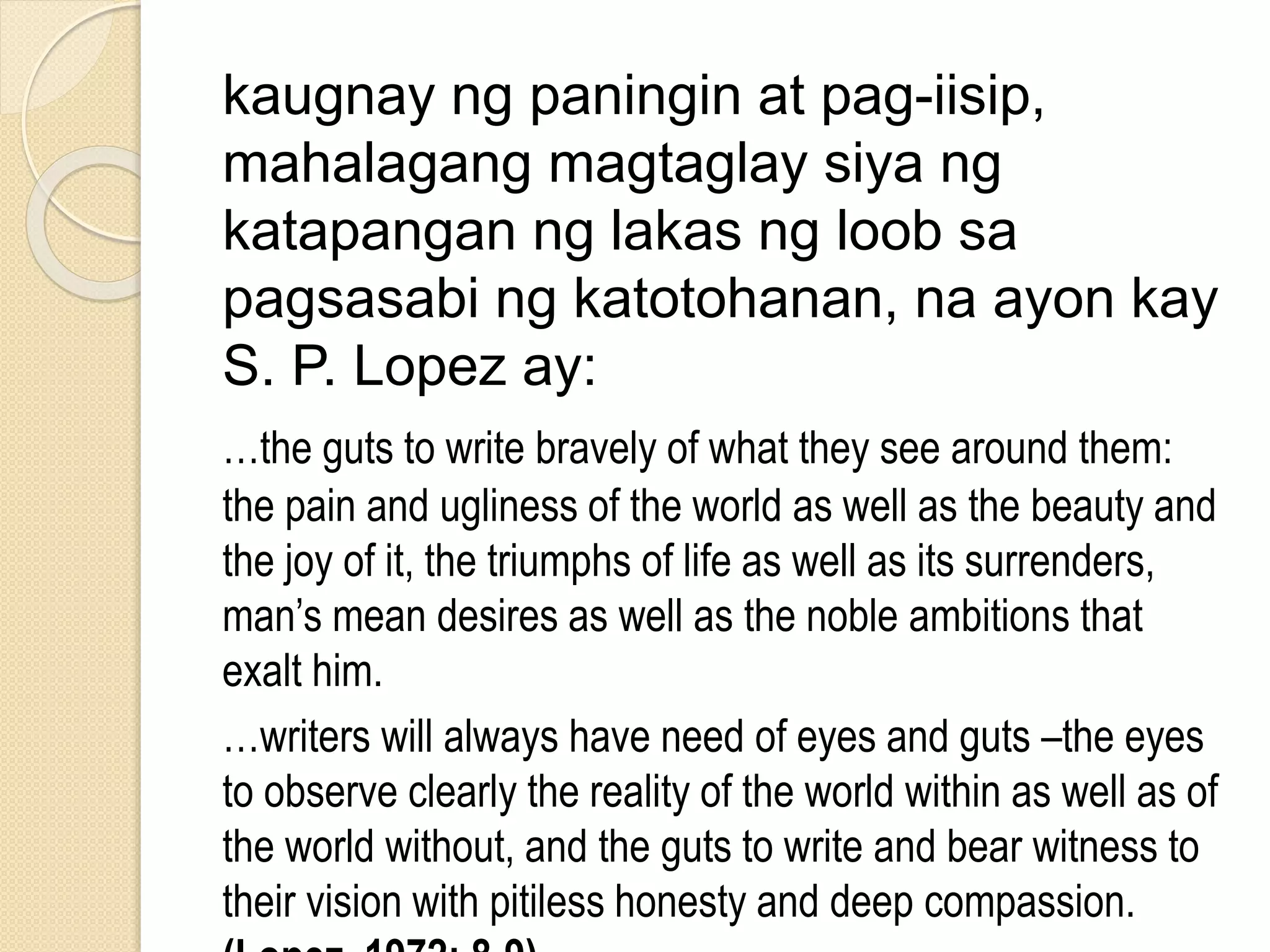 kaugnay ng paningin at pag-iisip,
mahalagang magtaglay siya ng
katapangan ng lakas ng loob sa
pagsasabi ng katotohanan, na ayon kay
S. P. Lopez ay:
…the guts to write bravely of what they see around them:
the pain and ugliness of the world as well as the beauty and
the joy of it, the triumphs of life as well as its surrenders,
man’s mean desires as well as the noble ambitions that
exalt him.
…writers will always have need of eyes and guts –the eyes
to observe clearly the reality of the world within as well as of
the world without, and the guts to write and bear witness to
their vision with pitiless honesty and deep compassion.
 