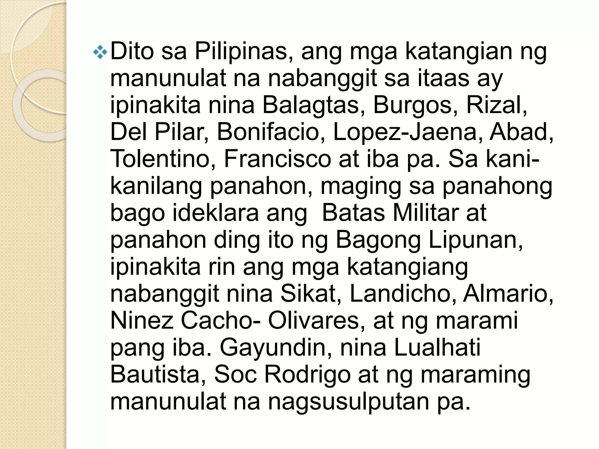 Dito sa Pilipinas, ang mga katangian ng
manunulat na nabanggit sa itaas ay
ipinakita nina Balagtas, Burgos, Rizal,
Del Pilar, Bonifacio, Lopez-Jaena, Abad,
Tolentino, Francisco at iba pa. Sa kani-
kanilang panahon, maging sa panahong
bago ideklara ang Batas Militar at
panahon ding ito ng Bagong Lipunan,
ipinakita rin ang mga katangiang
nabanggit nina Sikat, Landicho, Almario,
Ninez Cacho- Olivares, at ng marami
pang iba. Gayundin, nina Lualhati
Bautista, Soc Rodrigo at ng maraming
manunulat na nagsusulputan pa.
 