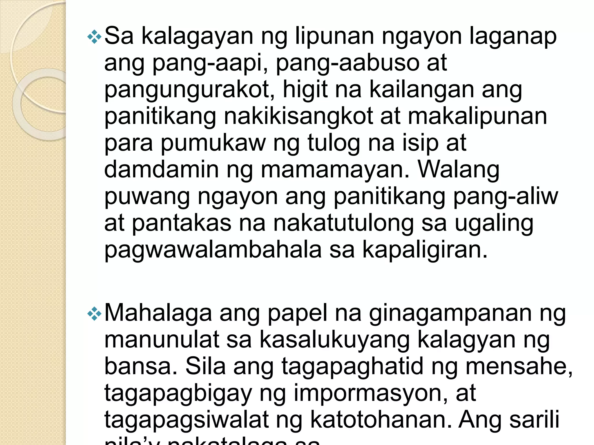Sa kalagayan ng lipunan ngayon laganap
ang pang-aapi, pang-aabuso at
pangungurakot, higit na kailangan ang
panitikang nakikisangkot at makalipunan
para pumukaw ng tulog na isip at
damdamin ng mamamayan. Walang
puwang ngayon ang panitikang pang-aliw
at pantakas na nakatutulong sa ugaling
pagwawalambahala sa kapaligiran.
Mahalaga ang papel na ginagampanan ng
manunulat sa kasalukuyang kalagyan ng
bansa. Sila ang tagapaghatid ng mensahe,
tagapagbigay ng impormasyon, at
tagapagsiwalat ng katotohanan. Ang sarili
 
