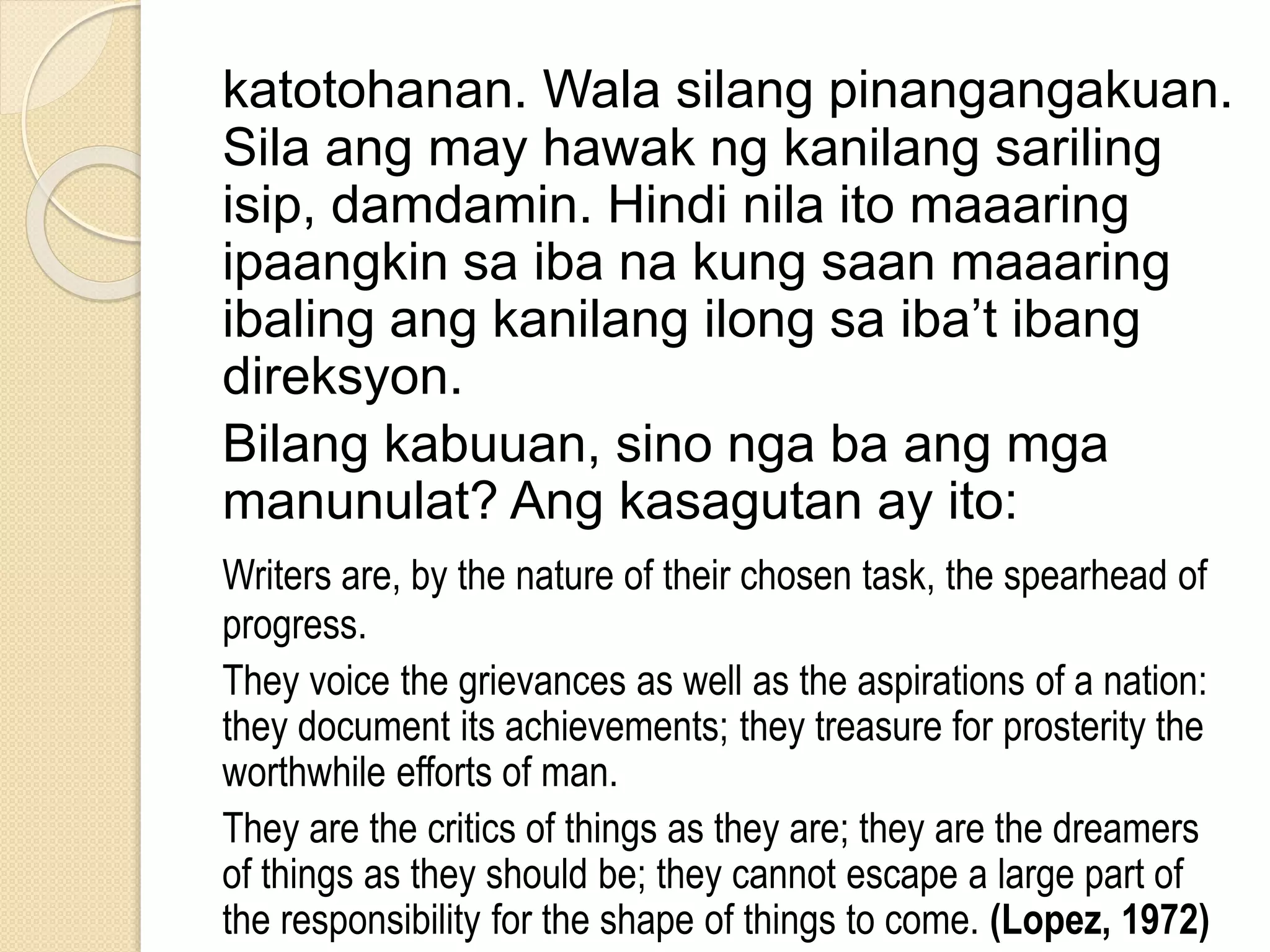katotohanan. Wala silang pinangangakuan.
Sila ang may hawak ng kanilang sariling
isip, damdamin. Hindi nila ito maaaring
ipaangkin sa iba na kung saan maaaring
ibaling ang kanilang ilong sa iba’t ibang
direksyon.
Bilang kabuuan, sino nga ba ang mga
manunulat? Ang kasagutan ay ito:
Writers are, by the nature of their chosen task, the spearhead of
progress.
They voice the grievances as well as the aspirations of a nation:
they document its achievements; they treasure for prosterity the
worthwhile efforts of man.
They are the critics of things as they are; they are the dreamers
of things as they should be; they cannot escape a large part of
the responsibility for the shape of things to come. (Lopez, 1972)
 