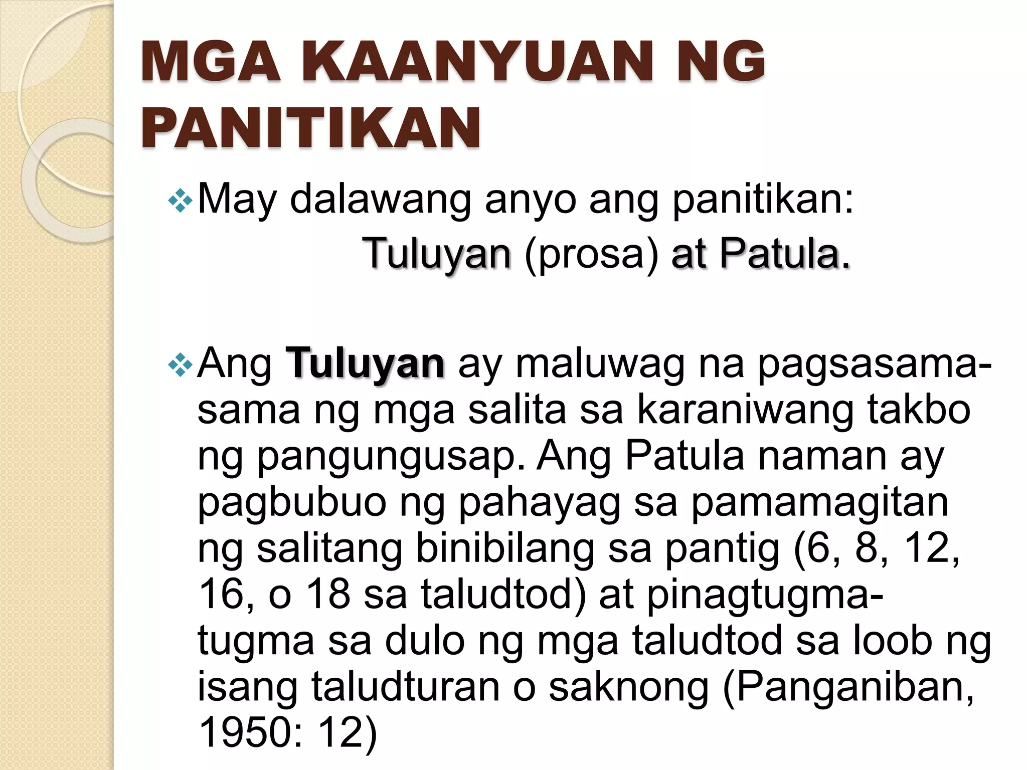 MGA KAANYUAN NG
PANITIKAN
May dalawang anyo ang panitikan:
Tuluyan (prosa) at Patula.
Ang Tuluyan ay maluwag na pagsasama-
sama ng mga salita sa karaniwang takbo
ng pangungusap. Ang Patula naman ay
pagbubuo ng pahayag sa pamamagitan
ng salitang binibilang sa pantig (6, 8, 12,
16, o 18 sa taludtod) at pinagtugma-
tugma sa dulo ng mga taludtod sa loob ng
isang taludturan o saknong (Panganiban,
1950: 12)
 
