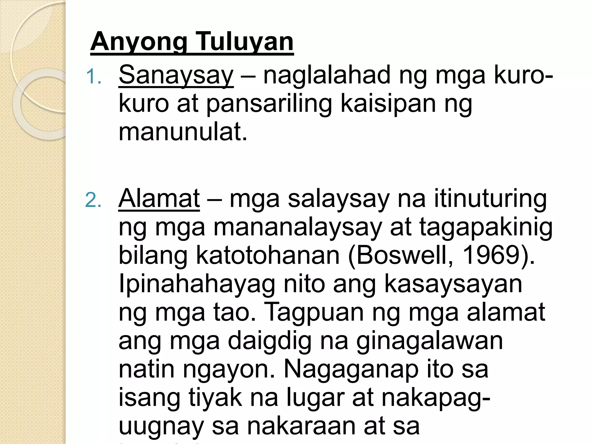 Anyong Tuluyan
1. Sanaysay – naglalahad ng mga kuro-
kuro at pansariling kaisipan ng
manunulat.
2. Alamat – mga salaysay na itinuturing
ng mga mananalaysay at tagapakinig
bilang katotohanan (Boswell, 1969).
Ipinahahayag nito ang kasaysayan
ng mga tao. Tagpuan ng mga alamat
ang mga daigdig na ginagalawan
natin ngayon. Nagaganap ito sa
isang tiyak na lugar at nakapag-
uugnay sa nakaraan at sa
 