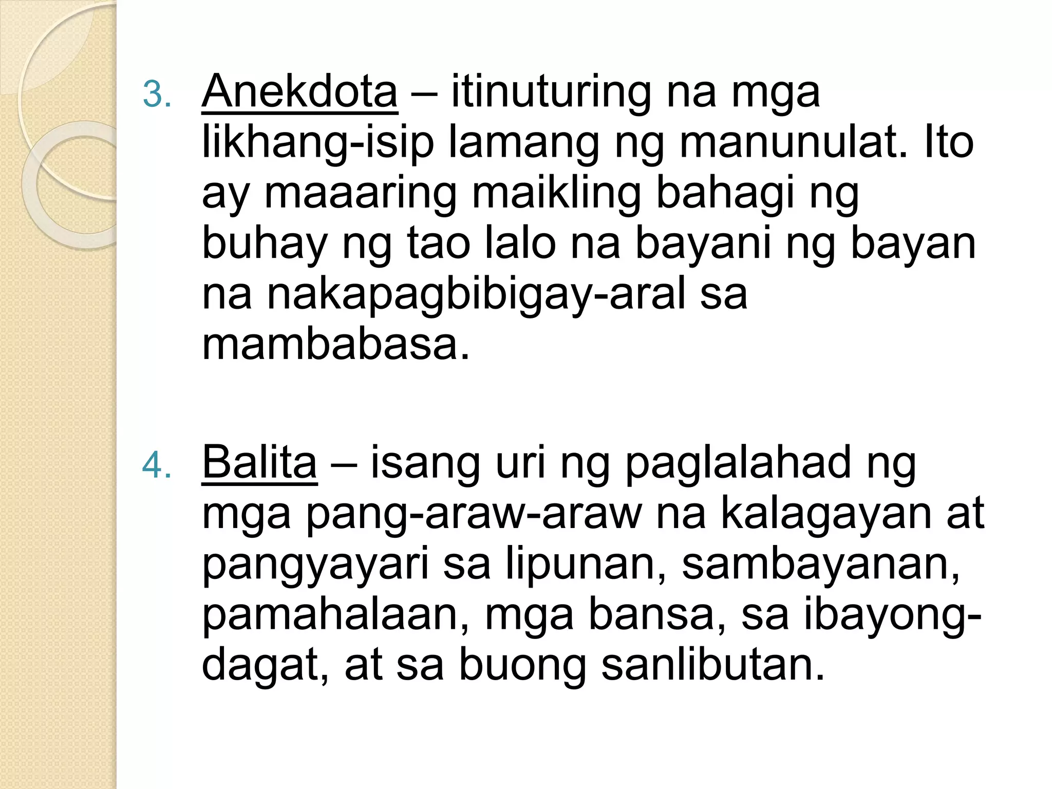 3. Anekdota – itinuturing na mga
likhang-isip lamang ng manunulat. Ito
ay maaaring maikling bahagi ng
buhay ng tao lalo na bayani ng bayan
na nakapagbibigay-aral sa
mambabasa.
4. Balita – isang uri ng paglalahad ng
mga pang-araw-araw na kalagayan at
pangyayari sa lipunan, sambayanan,
pamahalaan, mga bansa, sa ibayong-
dagat, at sa buong sanlibutan.
 