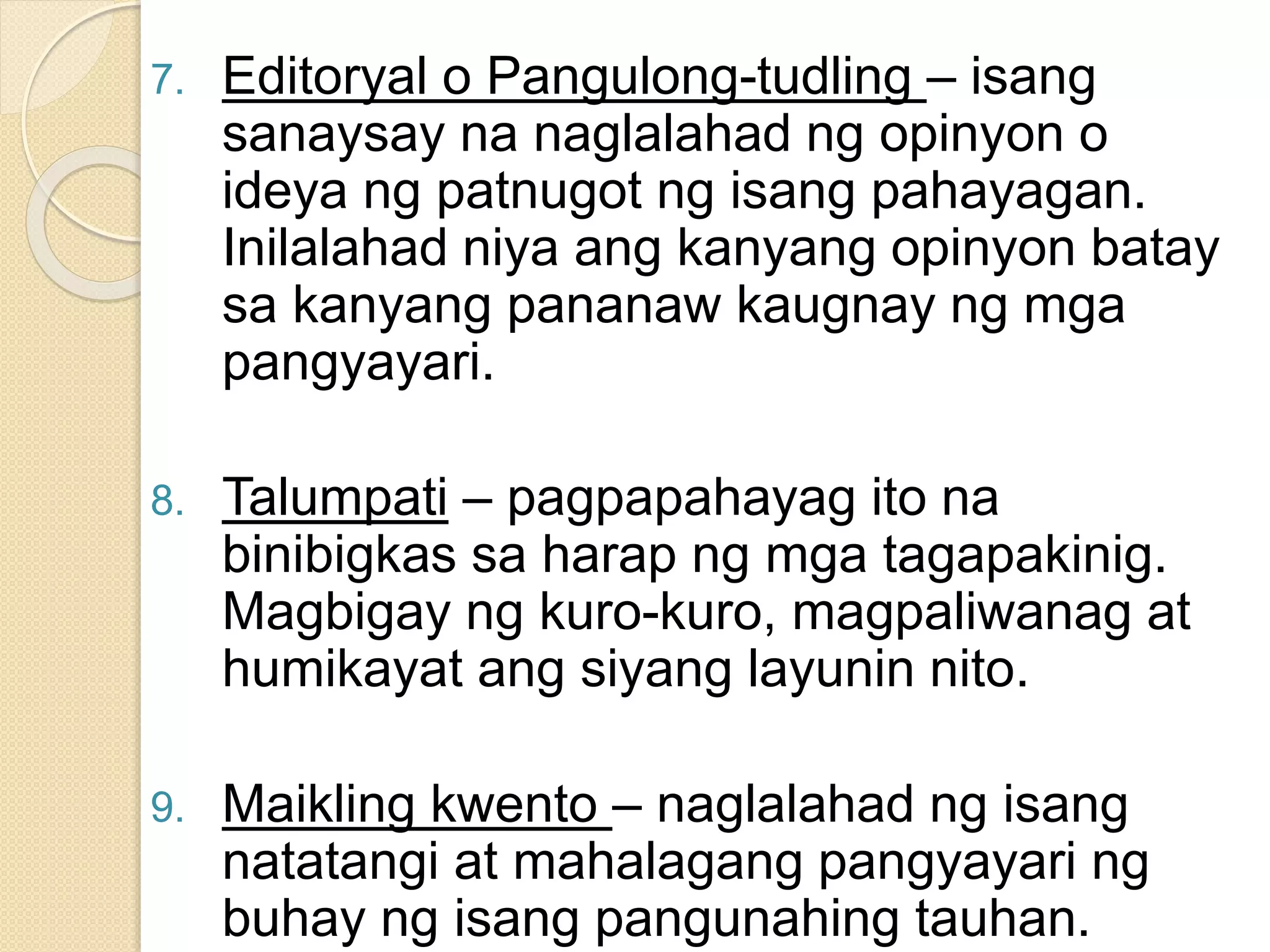 7. Editoryal o Pangulong-tudling – isang
sanaysay na naglalahad ng opinyon o
ideya ng patnugot ng isang pahayagan.
Inilalahad niya ang kanyang opinyon batay
sa kanyang pananaw kaugnay ng mga
pangyayari.
8. Talumpati – pagpapahayag ito na
binibigkas sa harap ng mga tagapakinig.
Magbigay ng kuro-kuro, magpaliwanag at
humikayat ang siyang layunin nito.
9. Maikling kwento – naglalahad ng isang
natatangi at mahalagang pangyayari ng
buhay ng isang pangunahing tauhan.
 