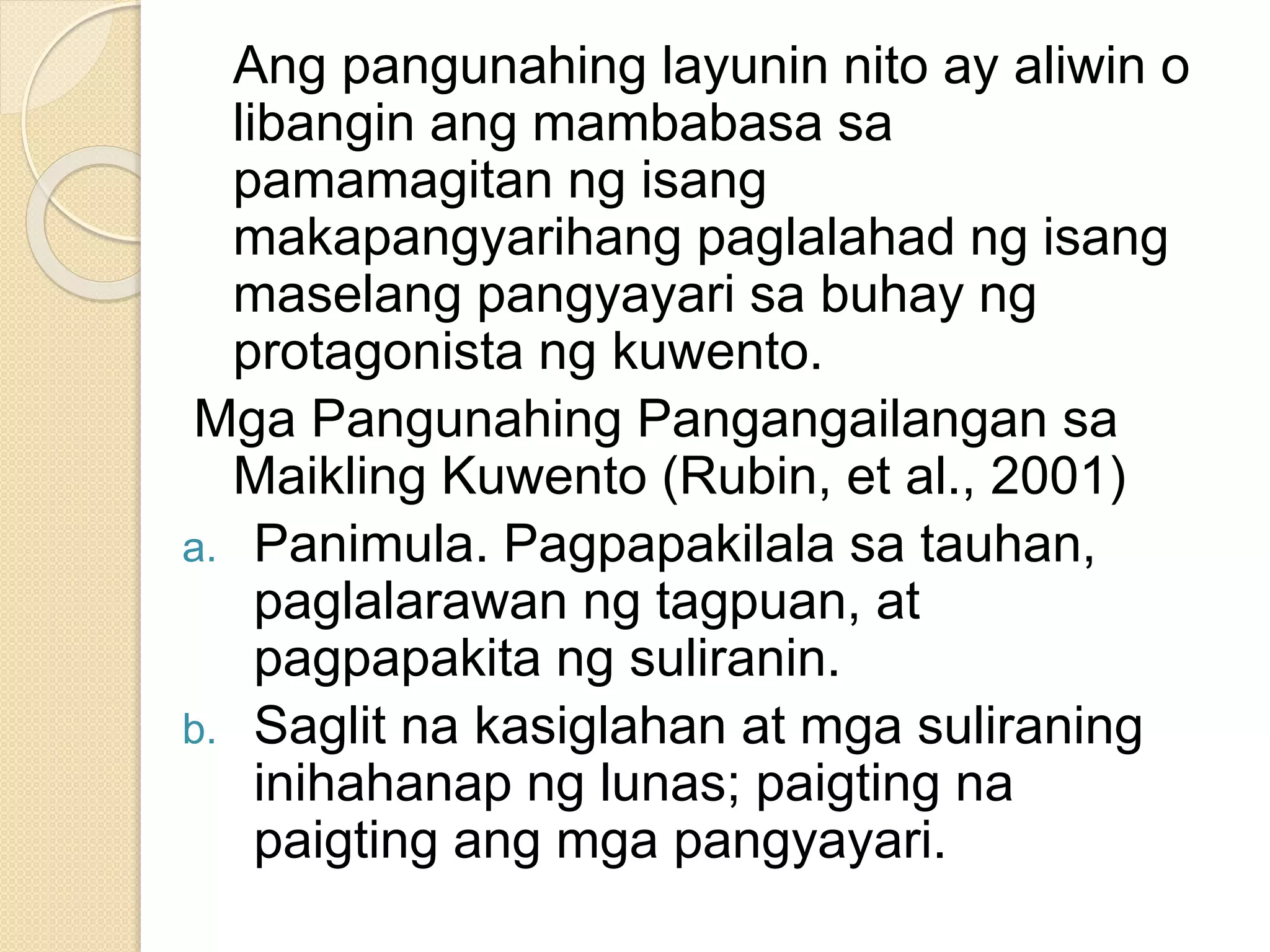Ang pangunahing layunin nito ay aliwin o
libangin ang mambabasa sa
pamamagitan ng isang
makapangyarihang paglalahad ng isang
maselang pangyayari sa buhay ng
protagonista ng kuwento.
Mga Pangunahing Pangangailangan sa
Maikling Kuwento (Rubin, et al., 2001)
a. Panimula. Pagpapakilala sa tauhan,
paglalarawan ng tagpuan, at
pagpapakita ng suliranin.
b. Saglit na kasiglahan at mga suliraning
inihahanap ng lunas; paigting na
paigting ang mga pangyayari.
 