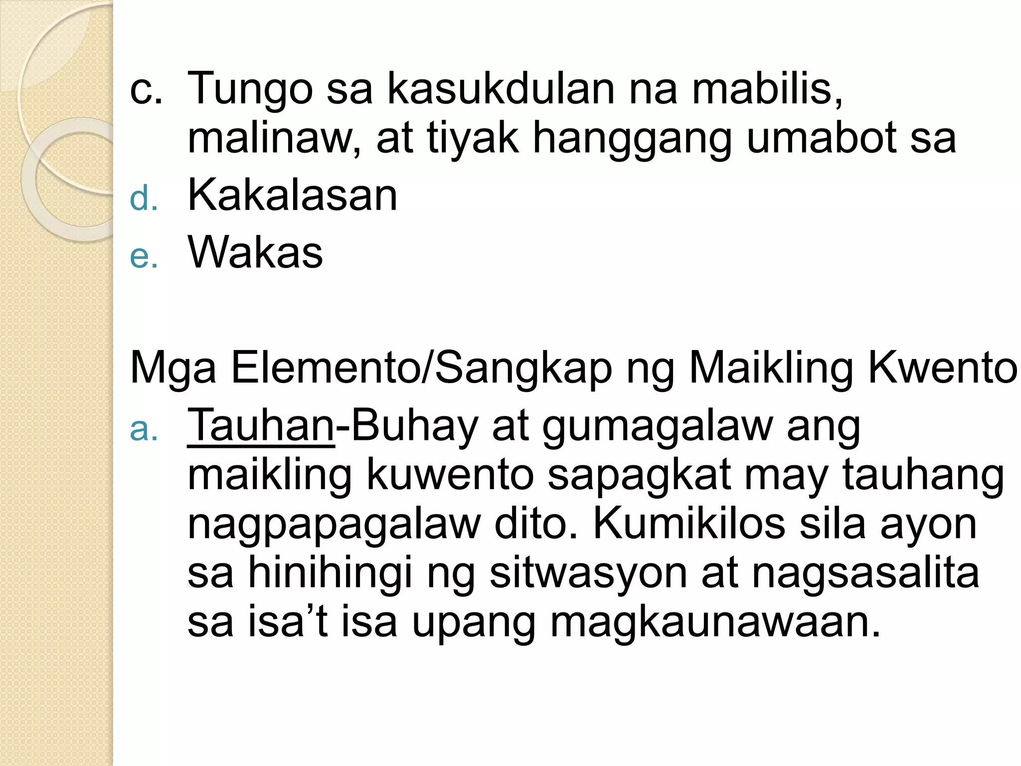 c. Tungo sa kasukdulan na mabilis,
malinaw, at tiyak hanggang umabot sa
d. Kakalasan
e. Wakas
Mga Elemento/Sangkap ng Maikling Kwento
a. Tauhan-Buhay at gumagalaw ang
maikling kuwento sapagkat may tauhang
nagpapagalaw dito. Kumikilos sila ayon
sa hinihingi ng sitwasyon at nagsasalita
sa isa’t isa upang magkaunawaan.
 