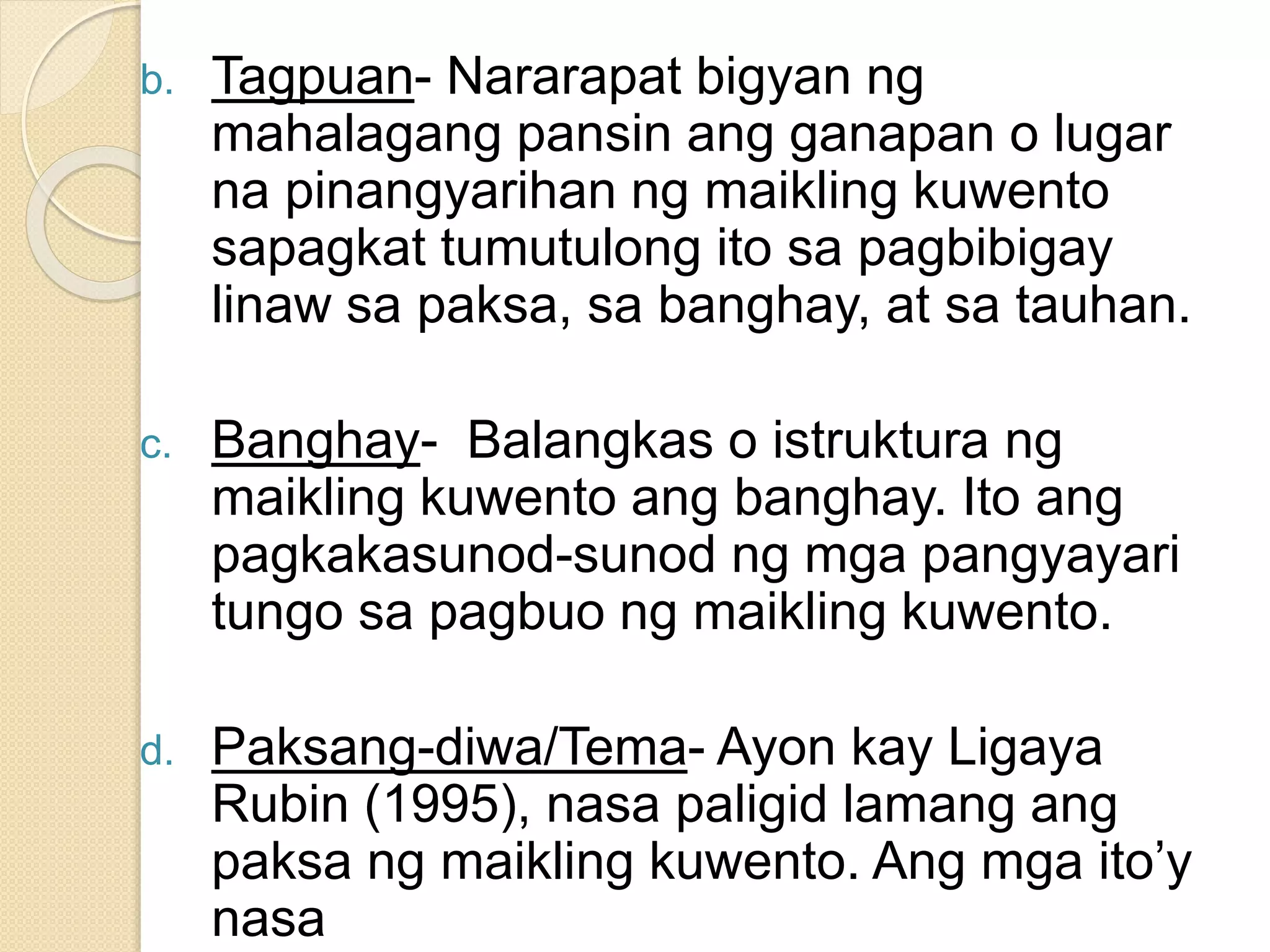 b. Tagpuan- Nararapat bigyan ng
mahalagang pansin ang ganapan o lugar
na pinangyarihan ng maikling kuwento
sapagkat tumutulong ito sa pagbibigay
linaw sa paksa, sa banghay, at sa tauhan.
c. Banghay- Balangkas o istruktura ng
maikling kuwento ang banghay. Ito ang
pagkakasunod-sunod ng mga pangyayari
tungo sa pagbuo ng maikling kuwento.
d. Paksang-diwa/Tema- Ayon kay Ligaya
Rubin (1995), nasa paligid lamang ang
paksa ng maikling kuwento. Ang mga ito’y
nasa
 