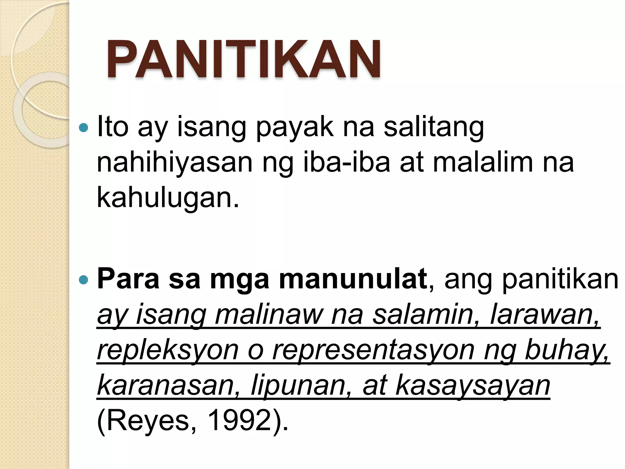 PANITIKAN
 Ito ay isang payak na salitang
nahihiyasan ng iba-iba at malalim na
kahulugan.
 Para sa mga manunulat, ang panitikan
ay isang malinaw na salamin, larawan,
repleksyon o representasyon ng buhay,
karanasan, lipunan, at kasaysayan
(Reyes, 1992).
 