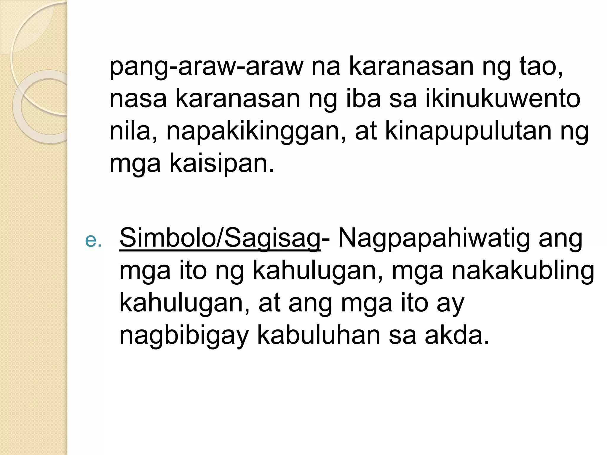 pang-araw-araw na karanasan ng tao,
nasa karanasan ng iba sa ikinukuwento
nila, napakikinggan, at kinapupulutan ng
mga kaisipan.
e. Simbolo/Sagisag- Nagpapahiwatig ang
mga ito ng kahulugan, mga nakakubling
kahulugan, at ang mga ito ay
nagbibigay kabuluhan sa akda.
 