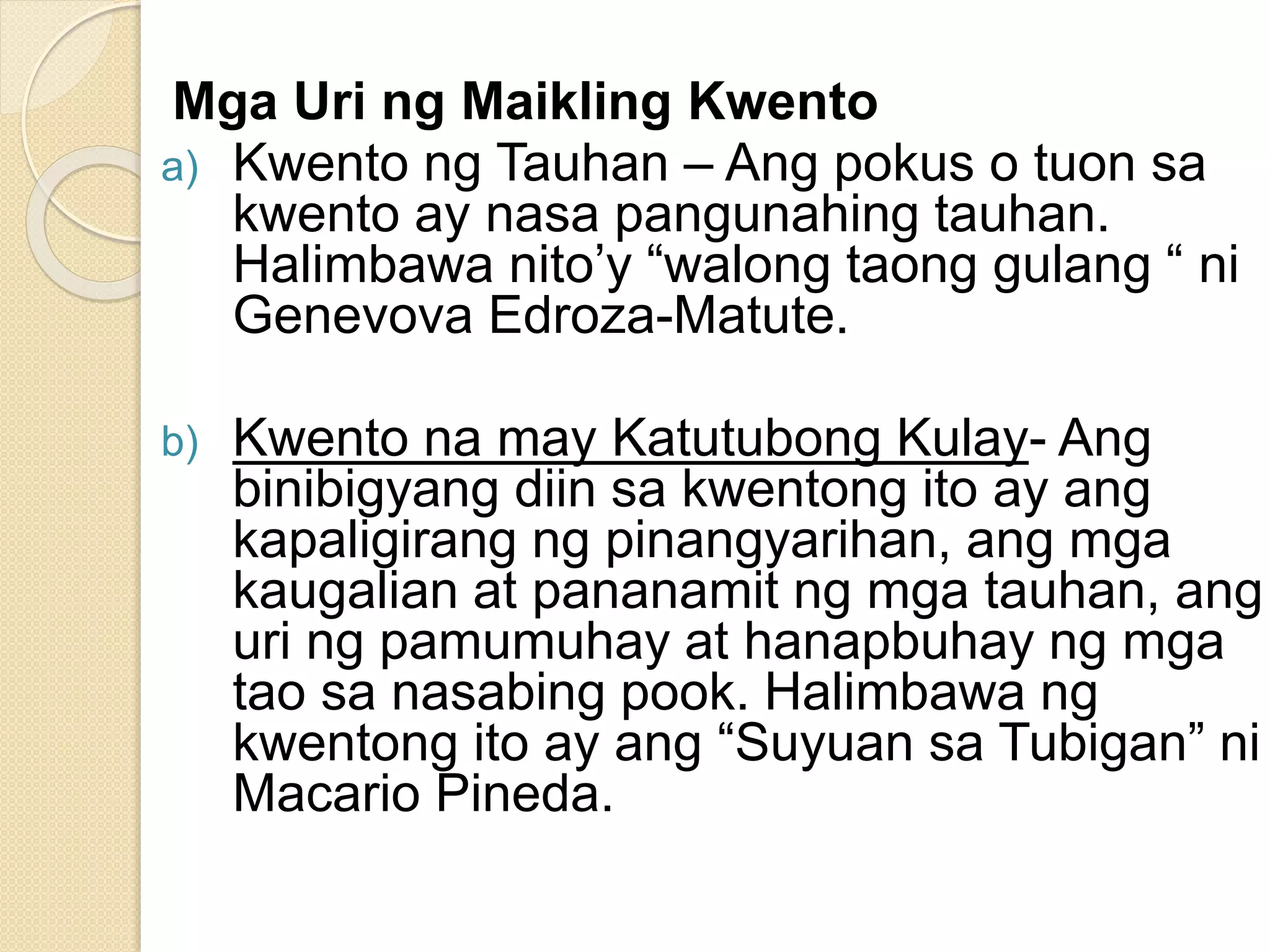 Mga Uri ng Maikling Kwento
a) Kwento ng Tauhan – Ang pokus o tuon sa
kwento ay nasa pangunahing tauhan.
Halimbawa nito’y “walong taong gulang “ ni
Genevova Edroza-Matute.
b) Kwento na may Katutubong Kulay- Ang
binibigyang diin sa kwentong ito ay ang
kapaligirang ng pinangyarihan, ang mga
kaugalian at pananamit ng mga tauhan, ang
uri ng pamumuhay at hanapbuhay ng mga
tao sa nasabing pook. Halimbawa ng
kwentong ito ay ang “Suyuan sa Tubigan” ni
Macario Pineda.
 