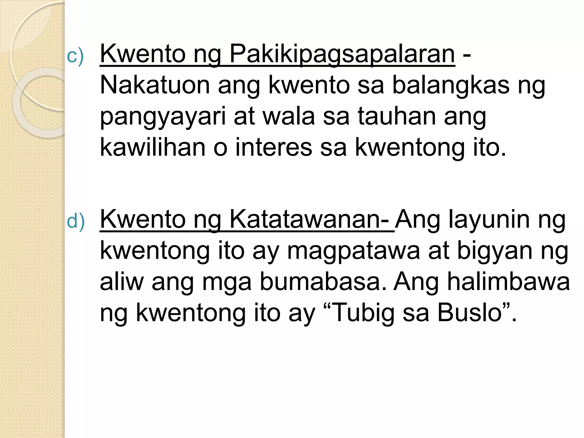 c) Kwento ng Pakikipagsapalaran -
Nakatuon ang kwento sa balangkas ng
pangyayari at wala sa tauhan ang
kawilihan o interes sa kwentong ito.
d) Kwento ng Katatawanan- Ang layunin ng
kwentong ito ay magpatawa at bigyan ng
aliw ang mga bumabasa. Ang halimbawa
ng kwentong ito ay “Tubig sa Buslo”.
 