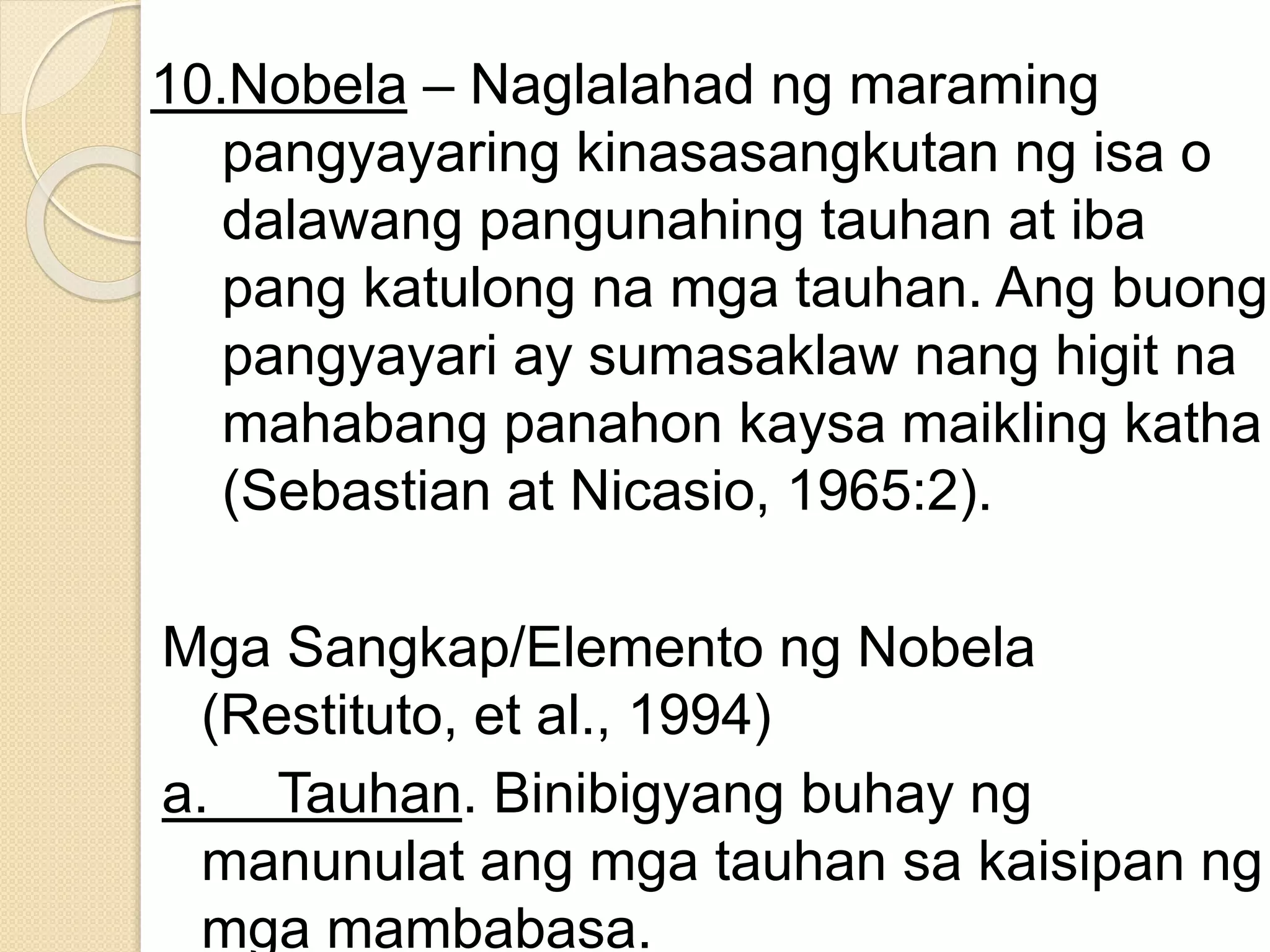 10.Nobela – Naglalahad ng maraming
pangyayaring kinasasangkutan ng isa o
dalawang pangunahing tauhan at iba
pang katulong na mga tauhan. Ang buong
pangyayari ay sumasaklaw nang higit na
mahabang panahon kaysa maikling katha
(Sebastian at Nicasio, 1965:2).
Mga Sangkap/Elemento ng Nobela
(Restituto, et al., 1994)
a. Tauhan. Binibigyang buhay ng
manunulat ang mga tauhan sa kaisipan ng
mga mambabasa.
 