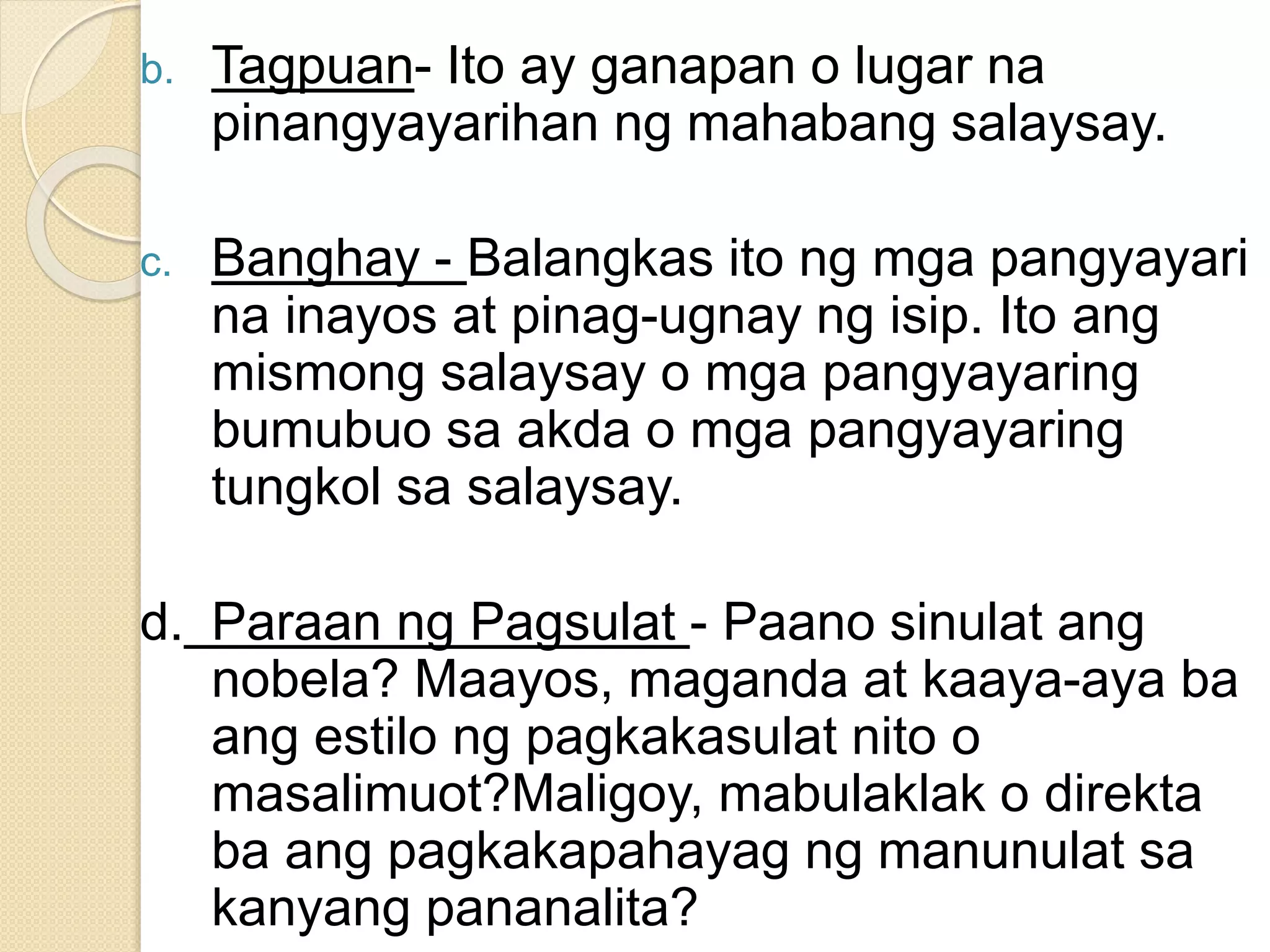 b. Tagpuan- Ito ay ganapan o lugar na
pinangyayarihan ng mahabang salaysay.
c. Banghay - Balangkas ito ng mga pangyayari
na inayos at pinag-ugnay ng isip. Ito ang
mismong salaysay o mga pangyayaring
bumubuo sa akda o mga pangyayaring
tungkol sa salaysay.
d. Paraan ng Pagsulat - Paano sinulat ang
nobela? Maayos, maganda at kaaya-aya ba
ang estilo ng pagkakasulat nito o
masalimuot?Maligoy, mabulaklak o direkta
ba ang pagkakapahayag ng manunulat sa
kanyang pananalita?
 