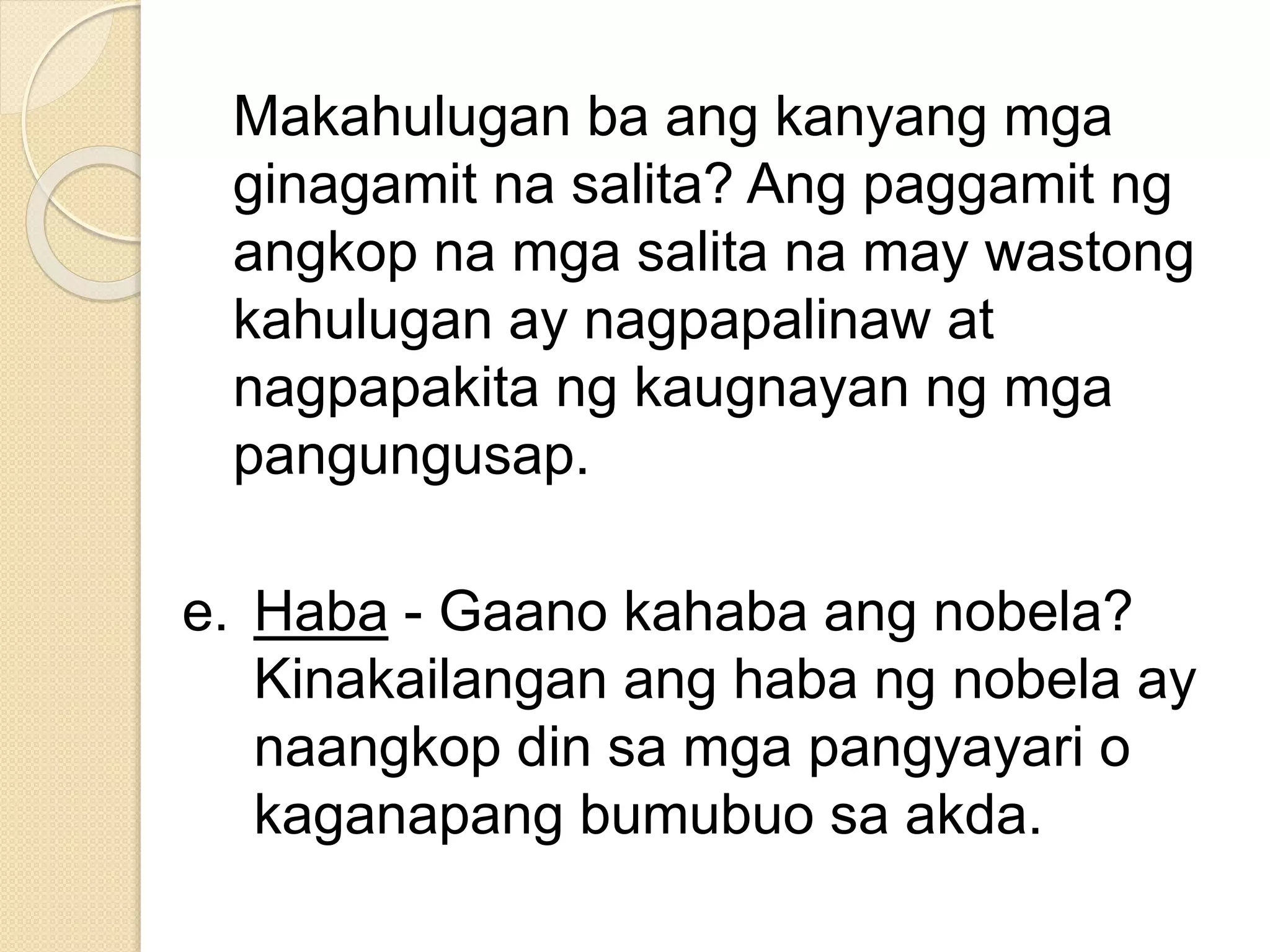 Makahulugan ba ang kanyang mga
ginagamit na salita? Ang paggamit ng
angkop na mga salita na may wastong
kahulugan ay nagpapalinaw at
nagpapakita ng kaugnayan ng mga
pangungusap.
e. Haba - Gaano kahaba ang nobela?
Kinakailangan ang haba ng nobela ay
naangkop din sa mga pangyayari o
kaganapang bumubuo sa akda.
 