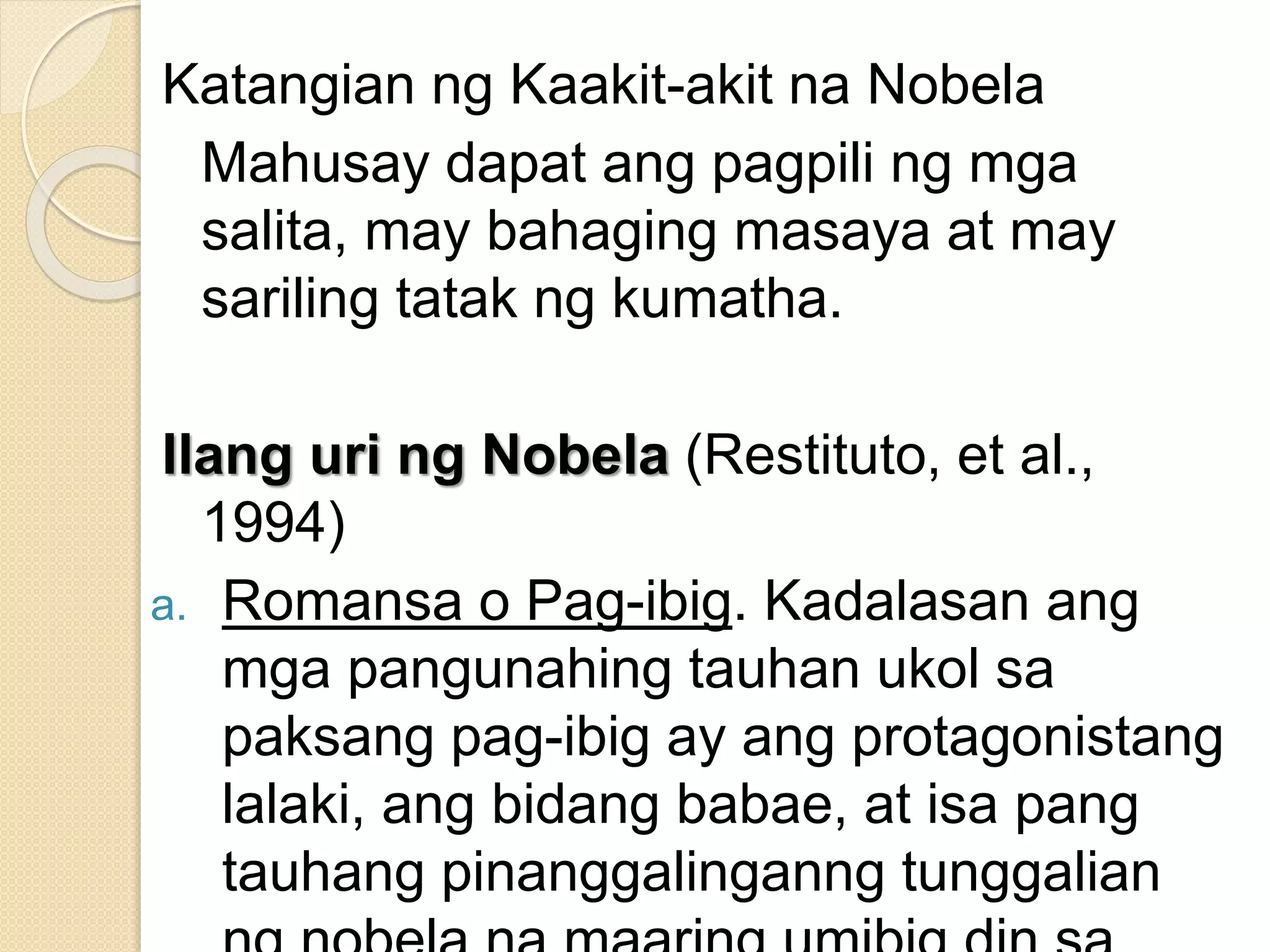 Katangian ng Kaakit-akit na Nobela
Mahusay dapat ang pagpili ng mga
salita, may bahaging masaya at may
sariling tatak ng kumatha.
Ilang uri ng Nobela (Restituto, et al.,
1994)
a. Romansa o Pag-ibig. Kadalasan ang
mga pangunahing tauhan ukol sa
paksang pag-ibig ay ang protagonistang
lalaki, ang bidang babae, at isa pang
tauhang pinanggalinganng tunggalian
 