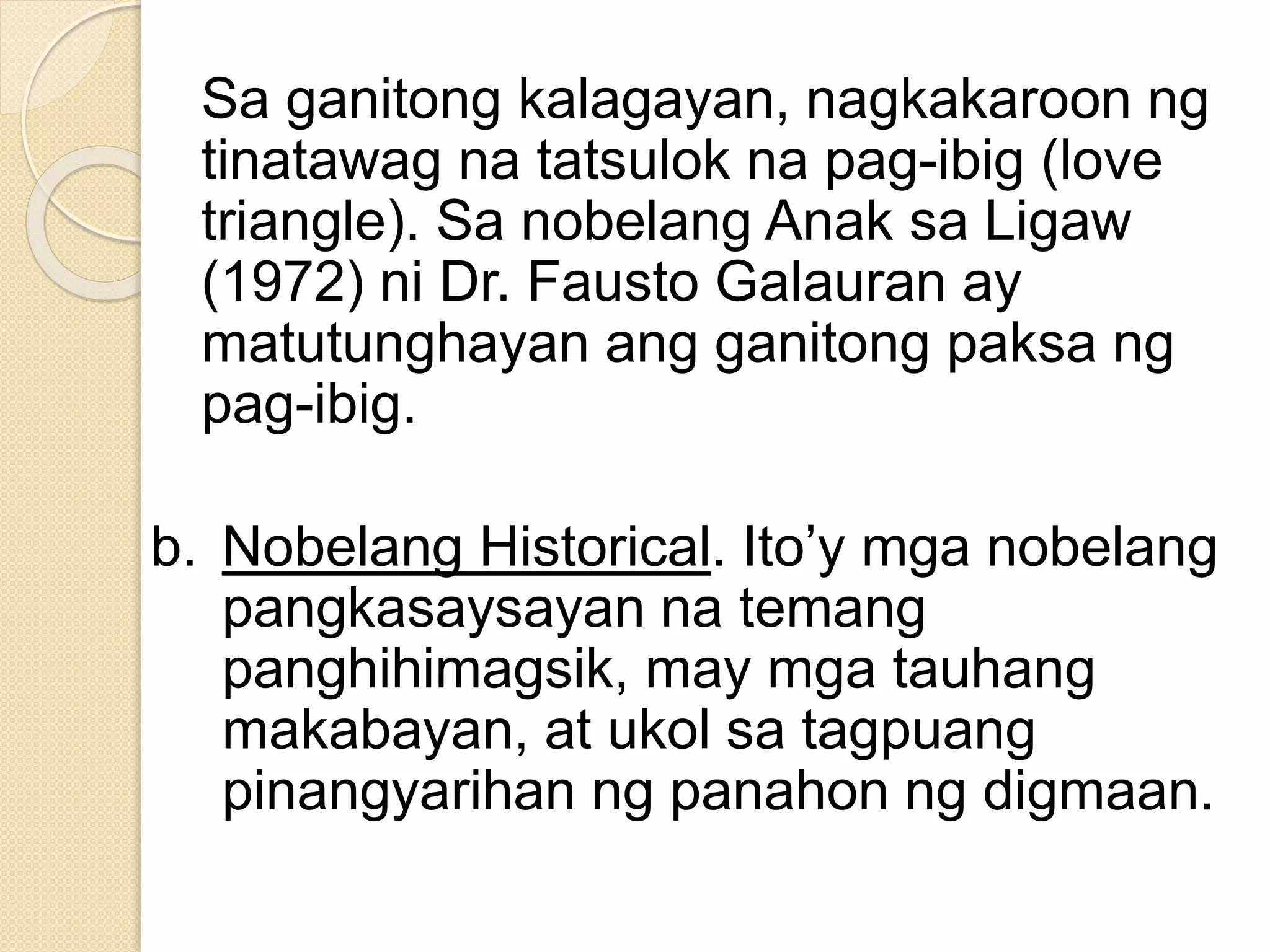 Sa ganitong kalagayan, nagkakaroon ng
tinatawag na tatsulok na pag-ibig (love
triangle). Sa nobelang Anak sa Ligaw
(1972) ni Dr. Fausto Galauran ay
matutunghayan ang ganitong paksa ng
pag-ibig.
b. Nobelang Historical. Ito’y mga nobelang
pangkasaysayan na temang
panghihimagsik, may mga tauhang
makabayan, at ukol sa tagpuang
pinangyarihan ng panahon ng digmaan.
 