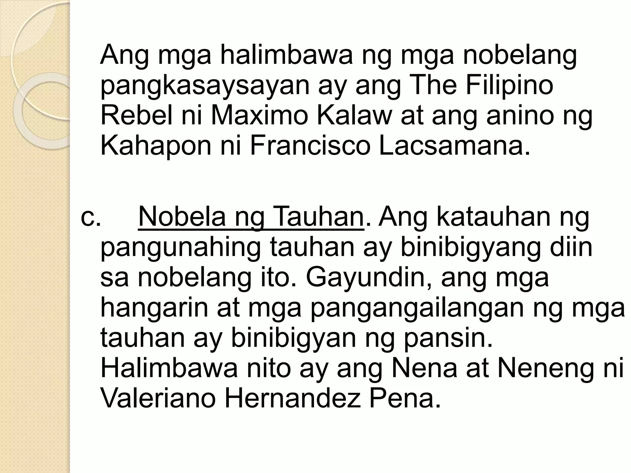 Ang mga halimbawa ng mga nobelang
pangkasaysayan ay ang The Filipino
Rebel ni Maximo Kalaw at ang anino ng
Kahapon ni Francisco Lacsamana.
c. Nobela ng Tauhan. Ang katauhan ng
pangunahing tauhan ay binibigyang diin
sa nobelang ito. Gayundin, ang mga
hangarin at mga pangangailangan ng mga
tauhan ay binibigyan ng pansin.
Halimbawa nito ay ang Nena at Neneng ni
Valeriano Hernandez Pena.
 