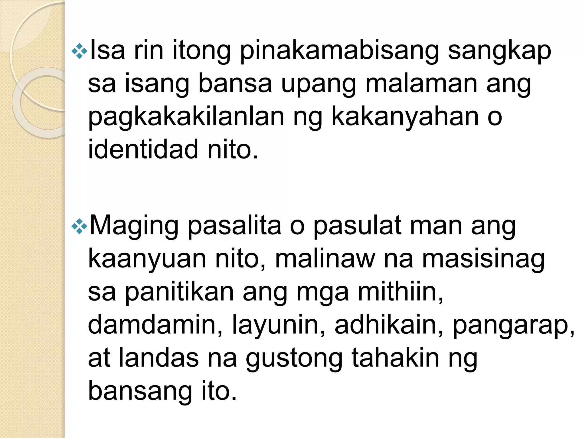 Isa rin itong pinakamabisang sangkap
sa isang bansa upang malaman ang
pagkakakilanlan ng kakanyahan o
identidad nito.
Maging pasalita o pasulat man ang
kaanyuan nito, malinaw na masisinag
sa panitikan ang mga mithiin,
damdamin, layunin, adhikain, pangarap,
at landas na gustong tahakin ng
bansang ito.
 
