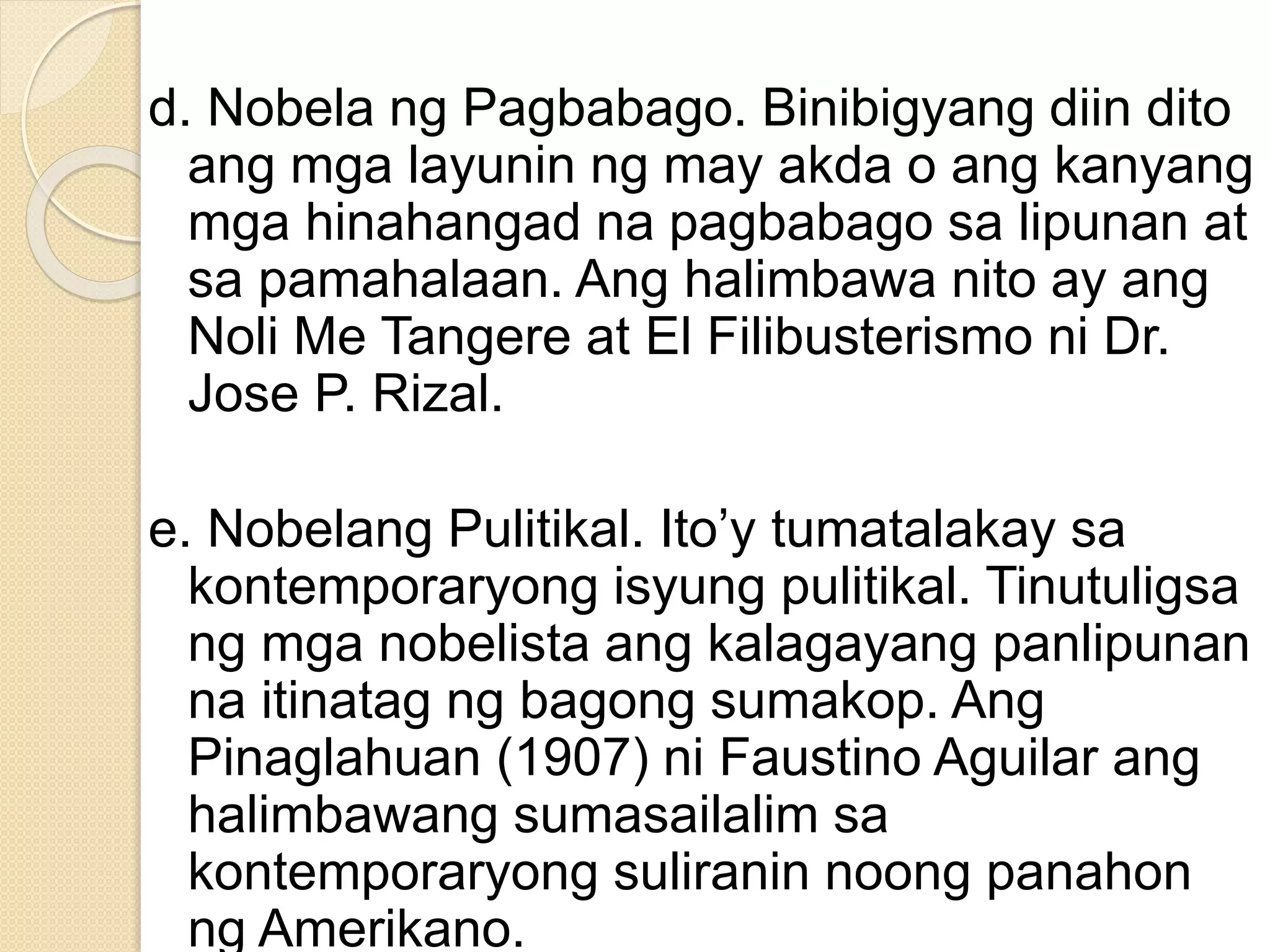 d. Nobela ng Pagbabago. Binibigyang diin dito
ang mga layunin ng may akda o ang kanyang
mga hinahangad na pagbabago sa lipunan at
sa pamahalaan. Ang halimbawa nito ay ang
Noli Me Tangere at El Filibusterismo ni Dr.
Jose P. Rizal.
e. Nobelang Pulitikal. Ito’y tumatalakay sa
kontemporaryong isyung pulitikal. Tinutuligsa
ng mga nobelista ang kalagayang panlipunan
na itinatag ng bagong sumakop. Ang
Pinaglahuan (1907) ni Faustino Aguilar ang
halimbawang sumasailalim sa
kontemporaryong suliranin noong panahon
ng Amerikano.
 