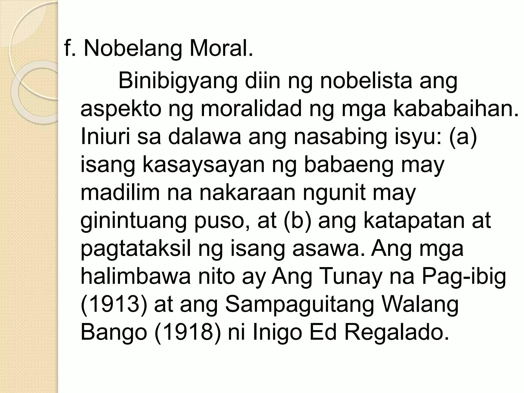 f. Nobelang Moral.
Binibigyang diin ng nobelista ang
aspekto ng moralidad ng mga kababaihan.
Iniuri sa dalawa ang nasabing isyu: (a)
isang kasaysayan ng babaeng may
madilim na nakaraan ngunit may
ginintuang puso, at (b) ang katapatan at
pagtataksil ng isang asawa. Ang mga
halimbawa nito ay Ang Tunay na Pag-ibig
(1913) at ang Sampaguitang Walang
Bango (1918) ni Inigo Ed Regalado.
 