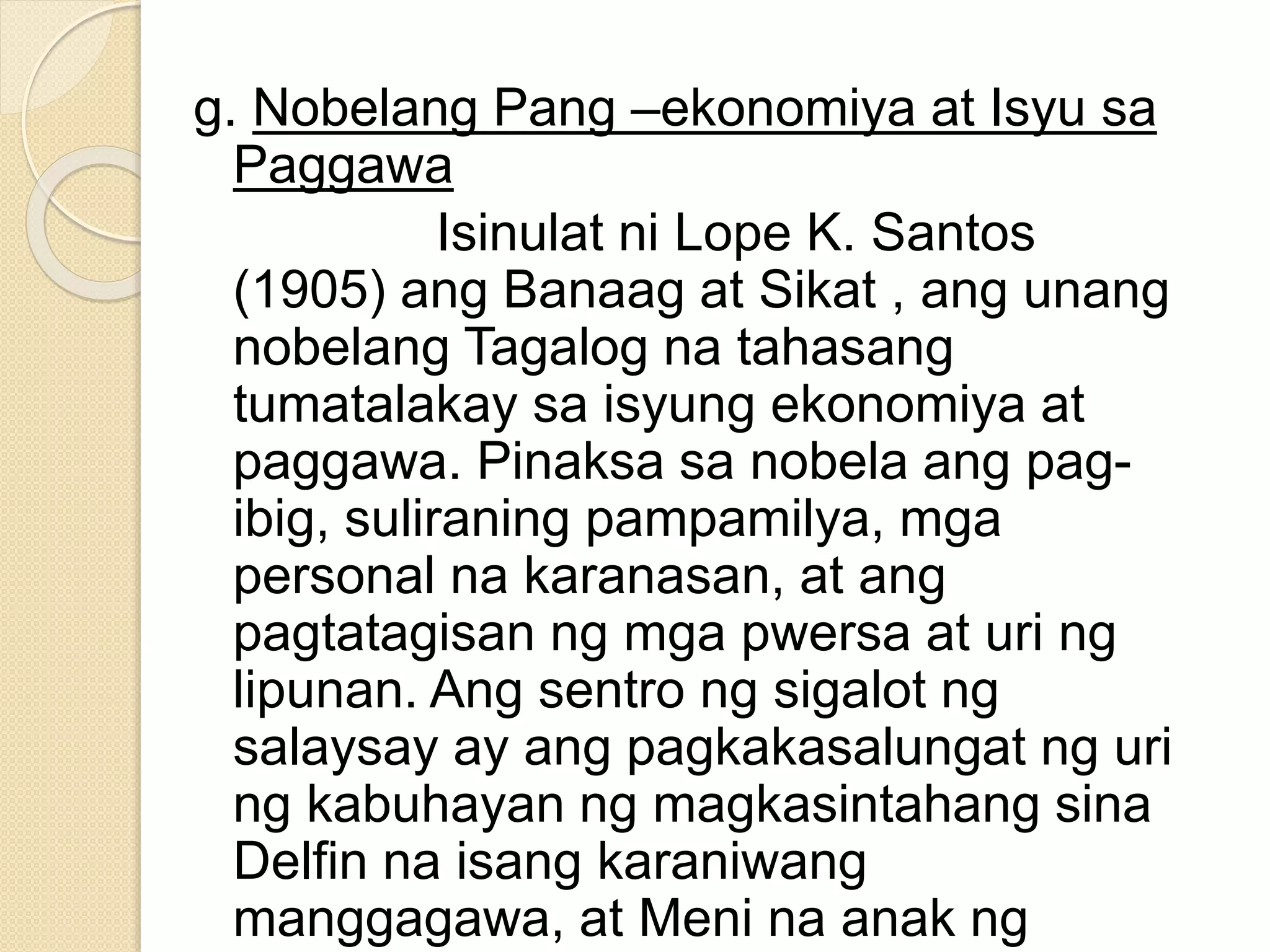 g. Nobelang Pang –ekonomiya at Isyu sa
Paggawa
Isinulat ni Lope K. Santos
(1905) ang Banaag at Sikat , ang unang
nobelang Tagalog na tahasang
tumatalakay sa isyung ekonomiya at
paggawa. Pinaksa sa nobela ang pag-
ibig, suliraning pampamilya, mga
personal na karanasan, at ang
pagtatagisan ng mga pwersa at uri ng
lipunan. Ang sentro ng sigalot ng
salaysay ay ang pagkakasalungat ng uri
ng kabuhayan ng magkasintahang sina
Delfin na isang karaniwang
manggagawa, at Meni na anak ng
 