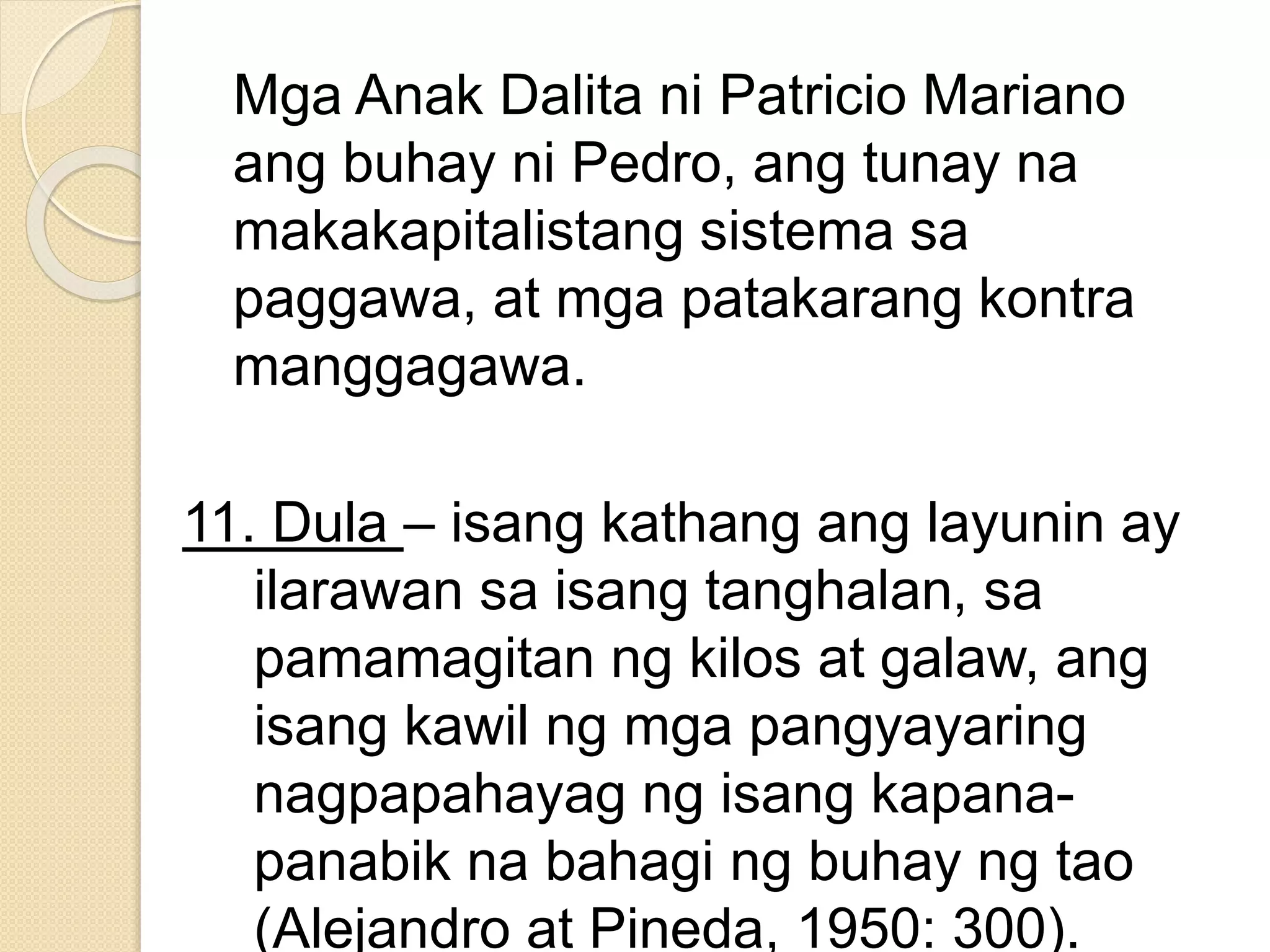 Mga Anak Dalita ni Patricio Mariano
ang buhay ni Pedro, ang tunay na
makakapitalistang sistema sa
paggawa, at mga patakarang kontra
manggagawa.
11. Dula – isang kathang ang layunin ay
ilarawan sa isang tanghalan, sa
pamamagitan ng kilos at galaw, ang
isang kawil ng mga pangyayaring
nagpapahayag ng isang kapana-
panabik na bahagi ng buhay ng tao
(Alejandro at Pineda, 1950: 300).
 