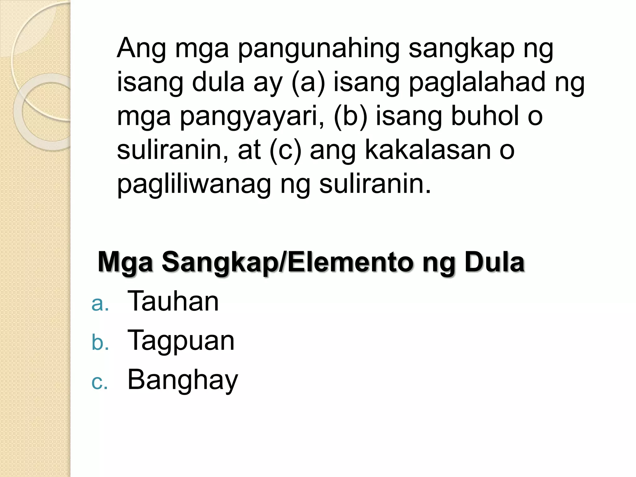 Ang mga pangunahing sangkap ng
isang dula ay (a) isang paglalahad ng
mga pangyayari, (b) isang buhol o
suliranin, at (c) ang kakalasan o
pagliliwanag ng suliranin.
Mga Sangkap/Elemento ng Dula
a. Tauhan
b. Tagpuan
c. Banghay
 