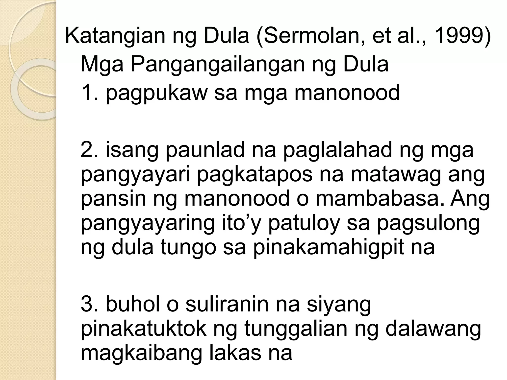 Katangian ng Dula (Sermolan, et al., 1999)
Mga Pangangailangan ng Dula
1. pagpukaw sa mga manonood
2. isang paunlad na paglalahad ng mga
pangyayari pagkatapos na matawag ang
pansin ng manonood o mambabasa. Ang
pangyayaring ito’y patuloy sa pagsulong
ng dula tungo sa pinakamahigpit na
3. buhol o suliranin na siyang
pinakatuktok ng tunggalian ng dalawang
magkaibang lakas na
 