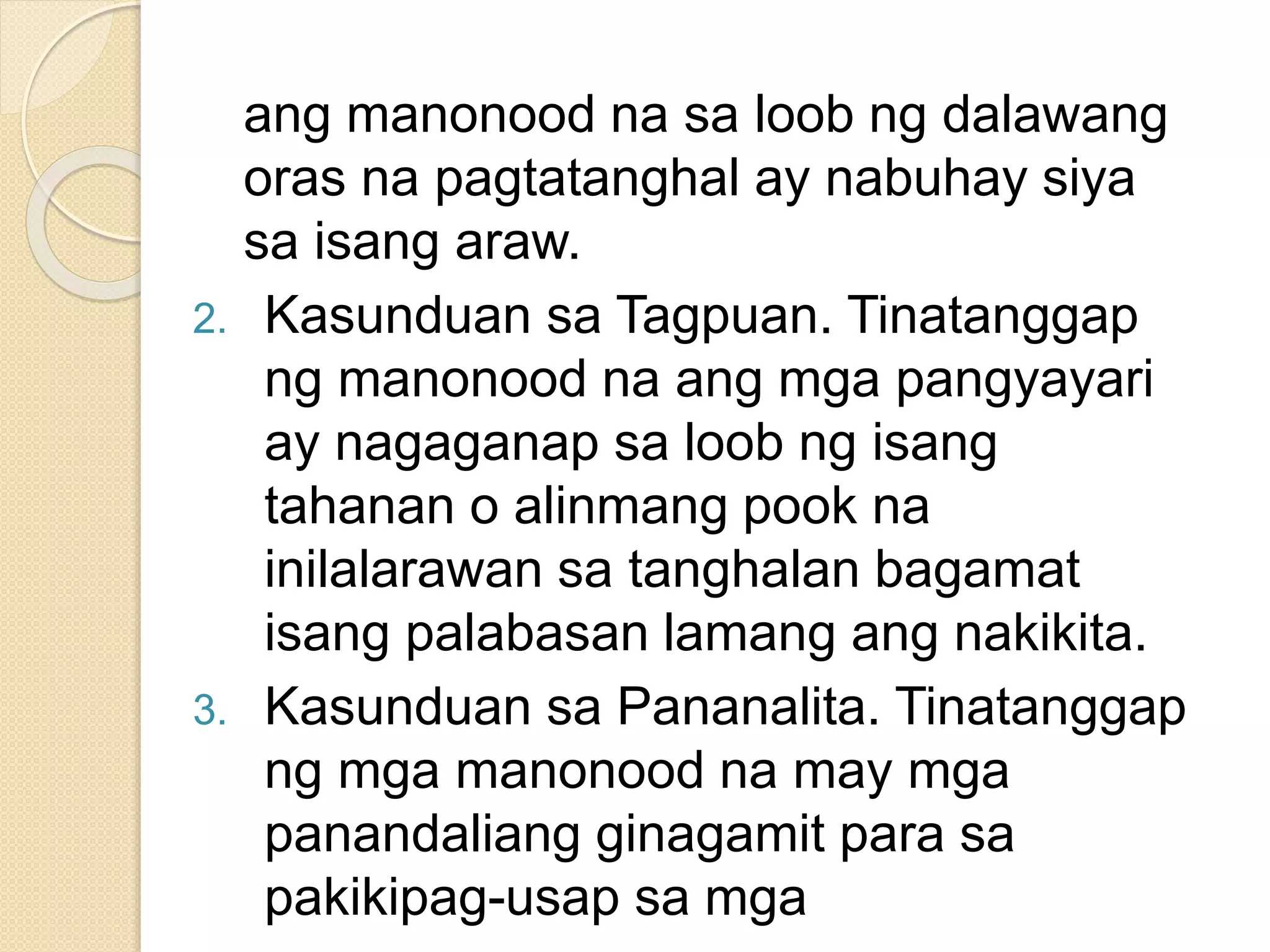 ang manonood na sa loob ng dalawang
oras na pagtatanghal ay nabuhay siya
sa isang araw.
2. Kasunduan sa Tagpuan. Tinatanggap
ng manonood na ang mga pangyayari
ay nagaganap sa loob ng isang
tahanan o alinmang pook na
inilalarawan sa tanghalan bagamat
isang palabasan lamang ang nakikita.
3. Kasunduan sa Pananalita. Tinatanggap
ng mga manonood na may mga
panandaliang ginagamit para sa
pakikipag-usap sa mga
 