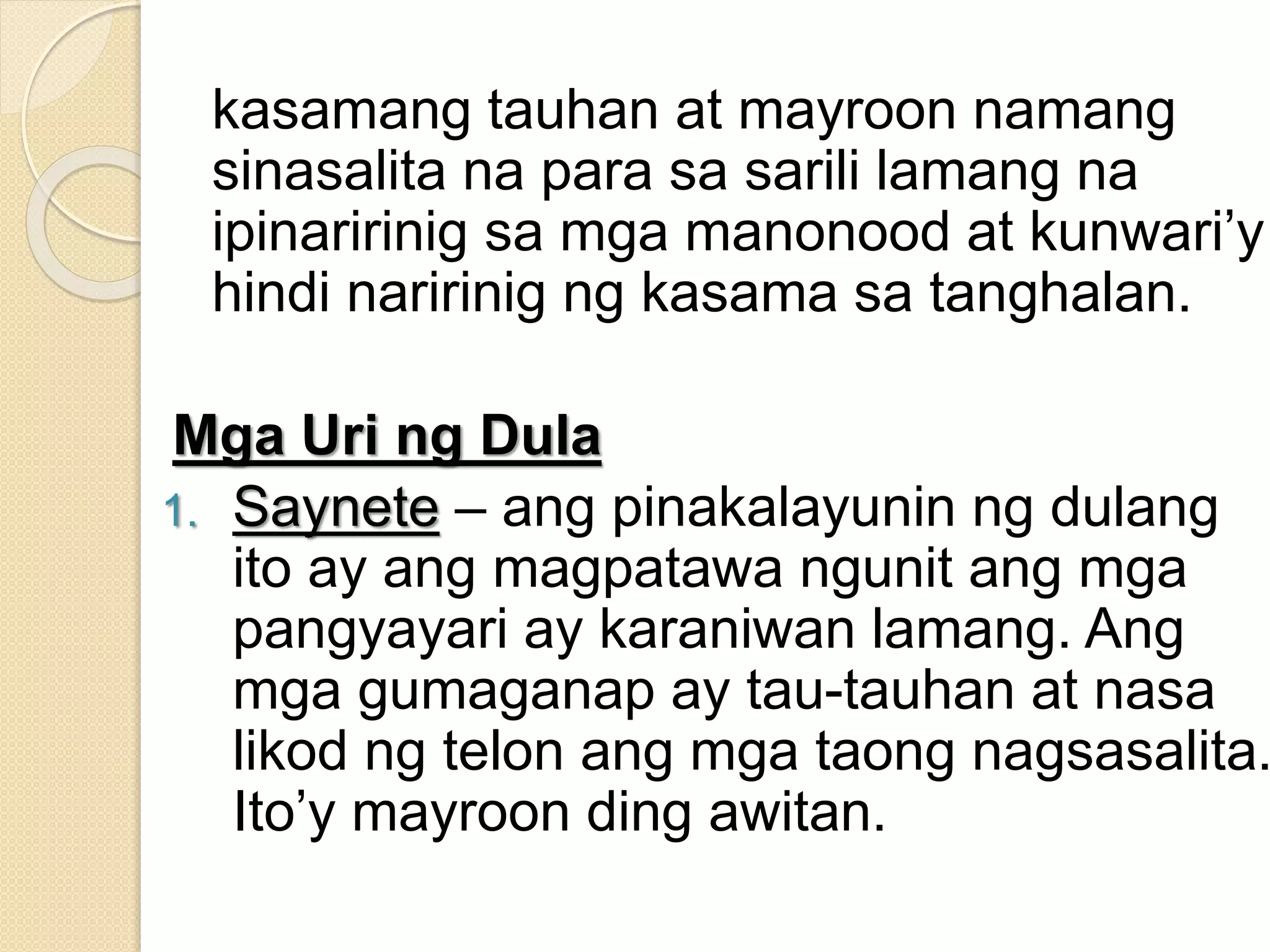 kasamang tauhan at mayroon namang
sinasalita na para sa sarili lamang na
ipinaririnig sa mga manonood at kunwari’y
hindi naririnig ng kasama sa tanghalan.
Mga Uri ng Dula
1. Saynete – ang pinakalayunin ng dulang
ito ay ang magpatawa ngunit ang mga
pangyayari ay karaniwan lamang. Ang
mga gumaganap ay tau-tauhan at nasa
likod ng telon ang mga taong nagsasalita.
Ito’y mayroon ding awitan.
 