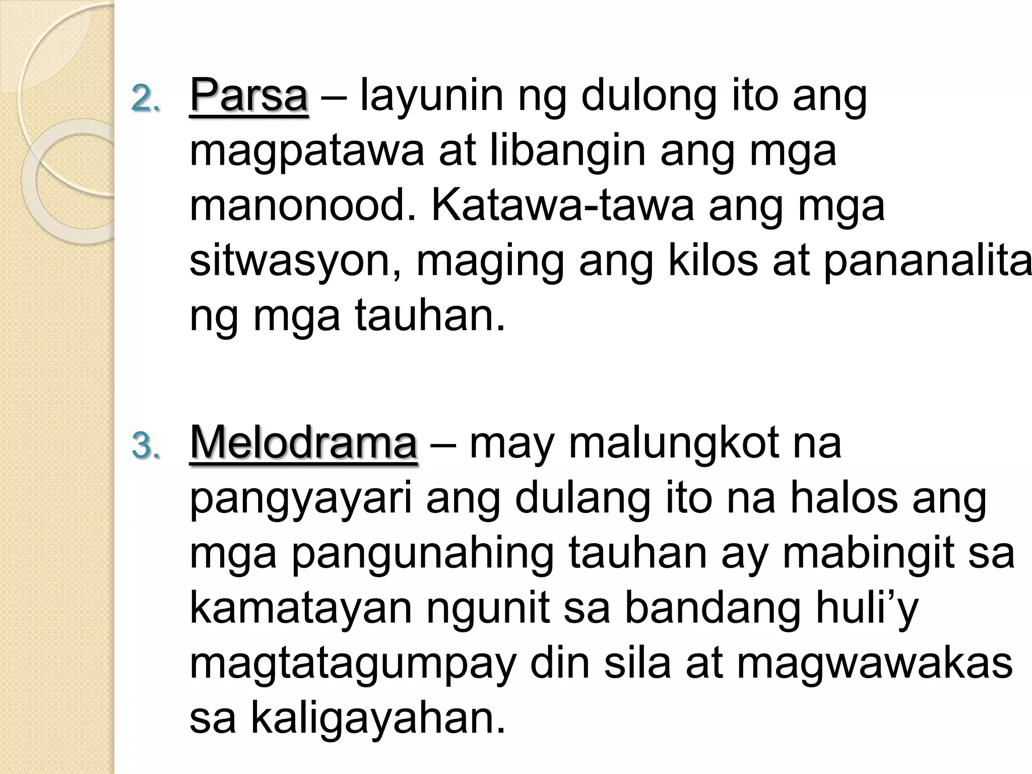 2. Parsa – layunin ng dulong ito ang
magpatawa at libangin ang mga
manonood. Katawa-tawa ang mga
sitwasyon, maging ang kilos at pananalita
ng mga tauhan.
3. Melodrama – may malungkot na
pangyayari ang dulang ito na halos ang
mga pangunahing tauhan ay mabingit sa
kamatayan ngunit sa bandang huli’y
magtatagumpay din sila at magwawakas
sa kaligayahan.
 