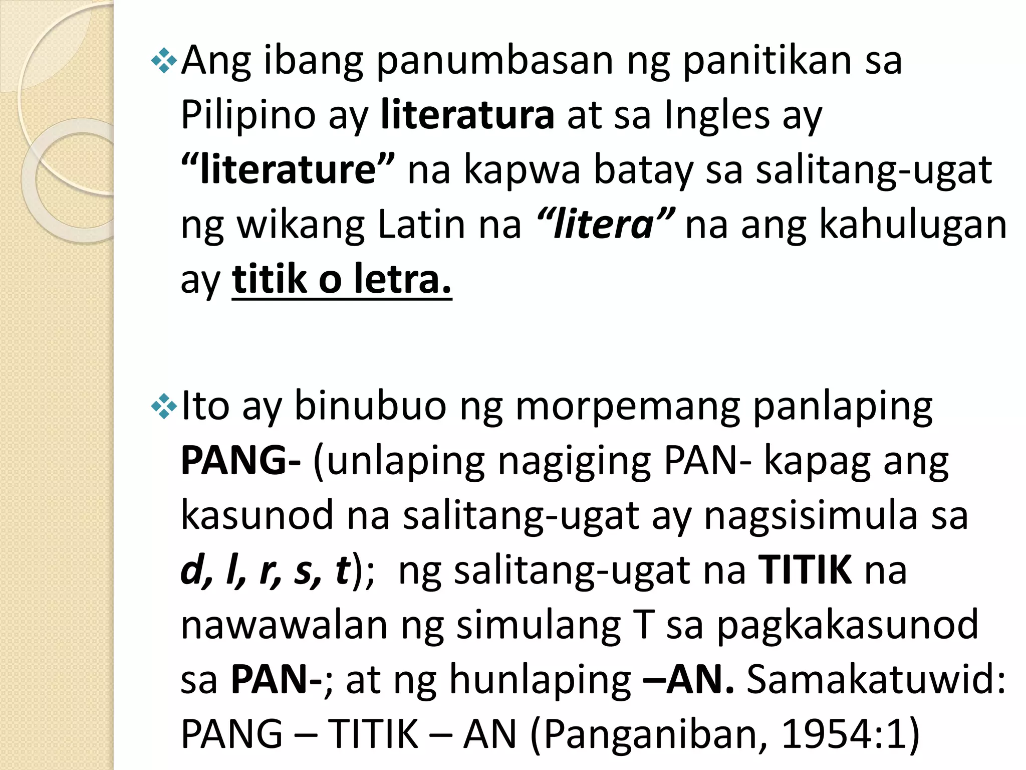Ang ibang panumbasan ng panitikan sa
Pilipino ay literatura at sa Ingles ay
“literature” na kapwa batay sa salitang-ugat
ng wikang Latin na “litera” na ang kahulugan
ay titik o letra.
Ito ay binubuo ng morpemang panlaping
PANG- (unlaping nagiging PAN- kapag ang
kasunod na salitang-ugat ay nagsisimula sa
d, l, r, s, t); ng salitang-ugat na TITIK na
nawawalan ng simulang T sa pagkakasunod
sa PAN-; at ng hunlaping –AN. Samakatuwid:
PANG – TITIK – AN (Panganiban, 1954:1)
 