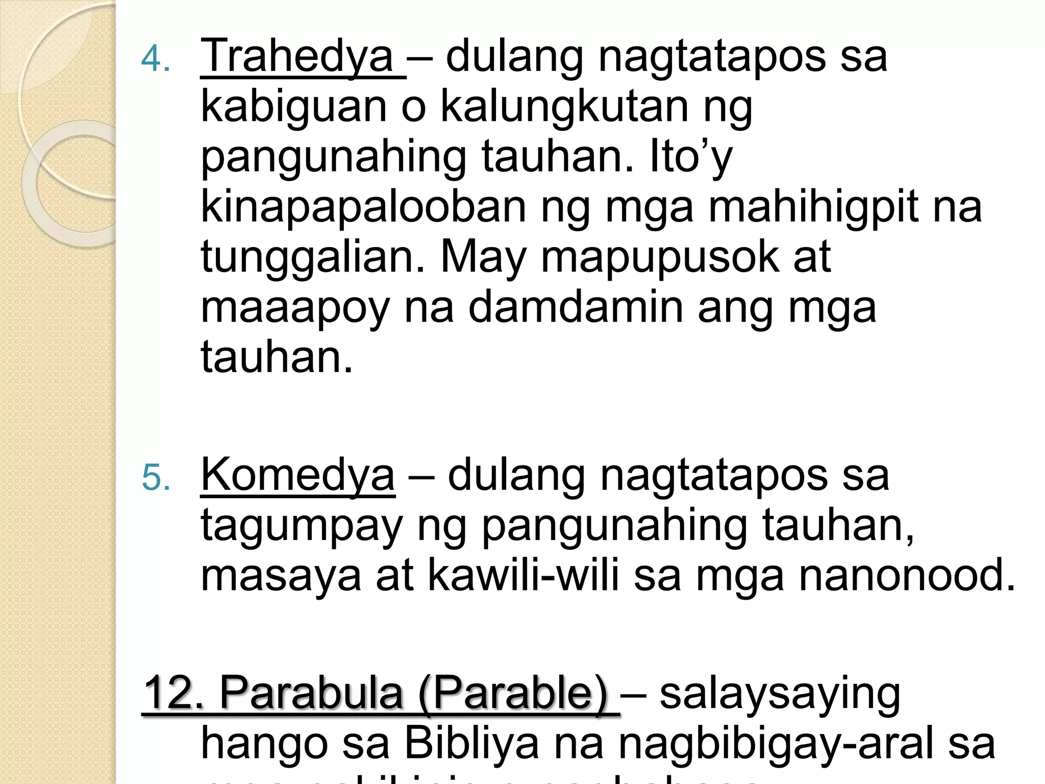 4. Trahedya – dulang nagtatapos sa
kabiguan o kalungkutan ng
pangunahing tauhan. Ito’y
kinapapalooban ng mga mahihigpit na
tunggalian. May mapupusok at
maaapoy na damdamin ang mga
tauhan.
5. Komedya – dulang nagtatapos sa
tagumpay ng pangunahing tauhan,
masaya at kawili-wili sa mga nanonood.
12. Parabula (Parable) – salaysaying
hango sa Bibliya na nagbibigay-aral sa
 