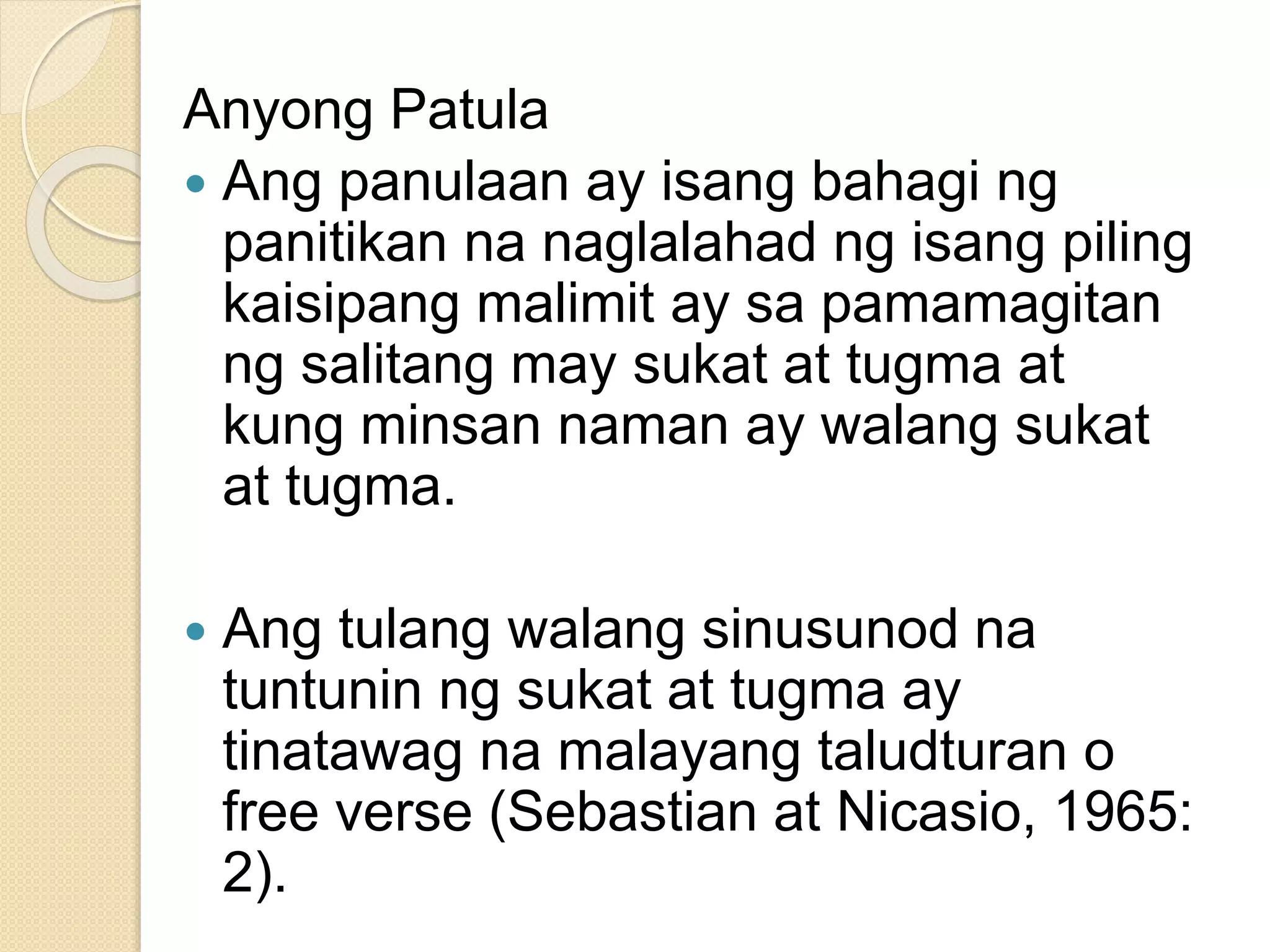Anyong Patula
 Ang panulaan ay isang bahagi ng
panitikan na naglalahad ng isang piling
kaisipang malimit ay sa pamamagitan
ng salitang may sukat at tugma at
kung minsan naman ay walang sukat
at tugma.
 Ang tulang walang sinusunod na
tuntunin ng sukat at tugma ay
tinatawag na malayang taludturan o
free verse (Sebastian at Nicasio, 1965:
2).
 
